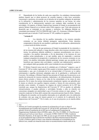 A/HRC/12/34/Add.6 
14 GE.09-16236 
37. Dependiendo de los hechos de cada caso específico, los estándares internacionales podrían requerir que se abran procesos de consulta respecto a tales leyes sectoriales, concesiones o proyectos, de acuerdo con el derecho de los pueblos indígenas de participar en la utilización y administración de los recursos naturales en sus tierras, así como consideración de la indemnización equitativa por cualquier daño resultante de esas actividades. Al respecto, el Relator Especial hace presente al Estado la recomendación del anterior Relator Especial en su informe sobre Chile respecto a que "[e]n todo proyecto de desarrollo que se contemple en sus regiones y territorios, los indígenas deberán ser consultados previamente" (E/CN.4/2004/80/Add.3, párr. 67). Asimismo, el Relator Especial hace presente que el artículo 15 del Convenio Nº 169, establece lo siguiente: 
"Artículo 15 
1. Los derechos de los pueblos interesados a los recursos naturales existentes en sus tierras deberán protegerse especialmente. Estos derechos comprenden el derecho de esos pueblos a participar en la utilización, administración y conservación de dichos recursos. 
2. En caso de que pertenezca al Estado la propiedad de los minerales o de los recursos del subsuelo, o tenga derechos sobre otros recursos existentes en las tierras, los gobiernos deberán establecer o mantener procedimientos con miras a consultar a los pueblos interesados, a fin de determinar si los intereses de esos pueblos serían perjudicados, y en qué medida, antes de emprender o autorizar cualquier programa de prospección o explotación de los recursos existentes en sus tierras. Los pueblos interesados deberán participar siempre que sea posible en los beneficios que reporten tales actividades, y percibir una indemnización equitativa por cualquier daño que puedan sufrir como resultado de esas actividades." 
38. El Relator Especial toma nota de lo señalado por el Gobierno19 respecto a que el Convenio Nº 169 no estaba vigente para Chile cuando se iniciaron algunos de los proyectos mencionados y que, por el principio de la no retroactividad, el Convenio no se aplica estrictamente a aquellas decisiones adoptadas antes de la aprobación y ratificación del Convenio. Sin embargo, el Relator Especial hace presente al Estado que los proyectos ya en marcha de extracción de recursos naturales, industriales y de infraestructuras, obviamente tienen efectos actuales y futuros en las vidas de las comunidades en las zonas de estos proyectos. Por lo tanto, las normas internacionales actualmente vigentes son aplicables por lo menos en relación con aquellos impactos actuales y futuros de estos proyectos, tanto privados como estatales. Al respecto, los órganos de control normativo de la OIT han concluido que, aunque las disposiciones del Convenio Nº 169 no pueden ser aplicadas retroactivamente, sí pueden aplicarse a actividades llevadas a cabo en relación con concesiones otorgadas con anterioridad a que el Convenio entrase en vigor, porque "… la situación creada por la firma de[l] contrato [de concesión] persiste hasta la fecha. Además, la obligación de consultar con los pueblos interesados no es aplicable solo a la celebración de contratos sino que surge de manera general en el contexto de la aplicación de las disposiciones del Convenio"20. Por lo tanto, en el caso de proyectos ya en marcha deben 19 Ibíd. 20 Informe del Comité encargado de examinar la reclamación en la que se alega el incumplimiento por Ecuador del Convenio Nº 169 de la OIT, presentada en virtud del artículo 24 de la Constitución de la OIT por la Confederación Ecuatoriana de Organizaciones Sindicales Libres (CEOSL), párrs. 28 y 30 a 33 (2000). Cf. Chief Bernard Ominayak and Lubicon Lake Band c. el Canadá, CCPR/C/38/D/167/1984, Comité de Derechos Humanos, 26 de marzo de 1990, un caso en que el Comité de Derechos Humanos en un procedimiento bajo el Protocolo Facultativo del Pacto Internacional de Derechos Civiles y Políticos aplicó el Pacto a una situación enfrentada en la actualidad por los lubicon cree, cuando esa situación tenía raíces en acontecimientos mucho antes de la  