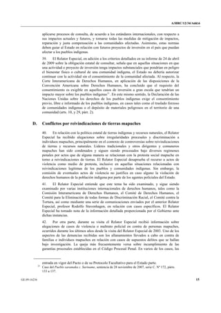 A/HRC/12/34/Add.6 
GE.09-16236 15 
aplicarse procesos de consulta, de acuerdo a los estándares internacionales, con respecto a sus impactos actuales y futuros, y tomarse todas las medidas de mitigación de impactos, reparación y justa compensación a las comunidades afectadas. Asimismo, estas normas deben guiar al Estado en relación con futuros proyectos de inversión en el país que puedan afectar a los pueblos indígenas. 
39. El Relator Especial, en adición a los criterios detallados en su informe de 24 de abril de 2009 sobre la obligación estatal de consultar, señala que en aquellas situaciones en que una actividad o proyecto de inversión tenga impactos substanciales que pondrían en peligro el bienestar físico o cultural de una comunidad indígena, el Estado no debería autorizar continuar con la actividad sin el consentimiento de la comunidad afectada. Al respecto, la Corte Interamericana de Derechos Humanos, en aplicación de las disposiciones de la Convención Americana sobre Derechos Humanos, ha concluido que el requisito del consentimiento es exigible en aquellos casos de inversión a gran escala que tendrían un impacto mayor sobre los pueblos indígenas21. En este mismo sentido, la Declaración de las Naciones Unidas sobre los derechos de los pueblos indígenas exige el consentimiento previo, libre e informado de los pueblos indígenas, en casos tales como el traslado forzoso de comunidades indígenas o el depósito de materiales peligrosos en el territorio de una comunidad (arts. 10, y 29, párr. 2). 
D. Conflictos por reivindicaciones de tierras mapuches 
40. En relación con la política estatal de tierras indígenas y recursos naturales, el Relator Especial ha recibido alegaciones sobre irregularidades procesales y discriminación a individuos mapuches, principalmente en el contexto de controversias sobre reivindicaciones de tierras y recursos naturales. Líderes tradicionales y otros dirigentes y comuneros mapuches han sido condenados y siguen siendo procesados bajo diversos regímenes penales por actos que de alguna manera se relacionan con la protesta social mapuche en torno a reivindicaciones de tierras. El Relator Especial desaprueba el recurso a actos de violencia como medio de protesta, inclusive en aquellas situaciones relacionadas con reivindicaciones legítimas de los pueblos y comunidades indígenas. Sin embargo, la comisión de eventuales actos de violencia no justifica en caso alguno la violación de derechos humanos de la población indígena por parte de los agentes policiales del Estado. 
41. El Relator Especial entiende que este tema ha sido examinado, y sigue siendo examinado por varias instituciones internacionales de derechos humanos, tales como la Comisión Interamericana de Derechos Humanos, el Comité de Derechos Humanos, el Comité para la Eliminación de todas formas de Discriminación Racial, el Comité contra la Tortura, así como mediante una serie de comunicaciones enviados por el anterior Relator Especial, profesor Rodolfo Stavenhagen, en relación con casos específicos. El Relator Especial ha tomado nota de la información detallada proporcionada por el Gobierno ante dichas instancias. 
42. Por otra parte, durante su visita el Relator Especial recibió información sobre alegaciones de casos de violencia o maltrato policial en contra de personas mapuches, ocurridos durante los últimos años desde la visita del Relator Especial de 2003. Uno de los aspectos de las denuncias recibidas son los allanamientos llevados a cabo en contra de familias e individuos mapuches en relación con casos de supuestos delitos que se hallan bajo investigación. La queja más frecuentemente versa sobre incumplimiento de las garantías procesales establecidas en el Código Procesal Penal. En varios de los casos, las 
entrada en vigor del Pacto o de su Protocolo Facultativo para el Estado parte. 21 Caso del Pueblo saramaka c. Suriname, sentencia de 28 noviembre de 2007, serie C. Nº 172, párrs. 133 a 137.  