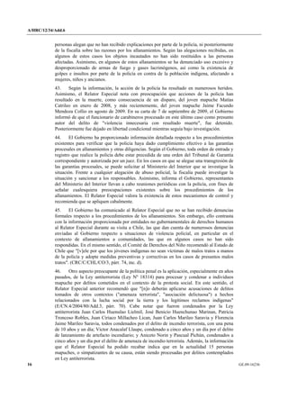 A/HRC/12/34/Add.6 
16 GE.09-16236 
personas alegan que no han recibido explicaciones por parte de la policía, ni posteriormente de la fiscalía sobre las razones por los allanamientos. Según las alegaciones recibidas, en algunos de estos casos los objetos incautados no han sido restituidos a las personas afectadas. Asimismo, en algunos de estos allanamientos se ha denunciado uso excesivo y desproporcionado de armas de fuego y gases lacrimógenos, así como la existencia de golpes e insultos por parte de la policía en contra de la población indígena, afectando a mujeres, niños y ancianos. 
43. Según la información, la acción de la policía ha resultado en numerosos heridos. Asimismo, el Relator Especial nota con preocupación que acciones de la policía han resultado en la muerte, como consecuencia de un disparo, del joven mapuche Matías Catrileo en enero de 2008, y más recientemente, del joven mapuche Jaime Facundo Mendoza Collio en agosto de 2009. En su carta de 7 de septiembre de 2009, el Gobierno informó de que el funcionario de carabineros procesado en este último caso como presunto autor del delito de "violencia innecesaria con resultado muerte", fue detenido. Posteriormente fue dejado en libertad condicional mientras seguía bajo investigación. 
44. El Gobierno ha proporcionado información detallada respecto a los procedimientos existentes para verificar que la policía haya dado cumplimiento efectivo a las garantías procesales en allanamientos y otras diligencias. Según el Gobierno, toda orden de entrada y registro que realice la policía debe estar precedida de una orden del Tribunal de Garantía correspondiente y autorizada por un juez. En los casos en que se alegue una transgresión de las garantías procesales, se puede solicitar al Ministerio del Interior que se investigue la situación. Frente a cualquier alegación de abuso policial, la fiscalía puede investigar la situación y sancionar a los responsables. Asimismo, informa el Gobierno, representantes del Ministerio del Interior llevan a cabo reuniones periódicas con la policía, con fines de señalar cualesquiera preocupaciones existentes sobre los procedimientos de los allanamientos. El Relator Especial valora la existencia de estos mecanismos de control y recomienda que se apliquen cabalmente. 
45. El Gobierno ha comunicado al Relator Especial que no se han recibido denuncias formales respecto a los procedimientos de los allanamientos. Sin embargo, ello contrasta con la información proporcionada por entidades no gubernamentales de derechos humanos al Relator Especial durante su visita a Chile, las que dan cuenta de numerosos denuncias enviadas al Gobierno respecto a situaciones de violencia policial, en particular en el contexto de allanamientos a comunidades, las que en algunos casos no han sido respondidas. En el mismo sentido, el Comité de Derechos del Niño recomendó al Estado de Chile que "[v]ele por que los jóvenes indígenas no sean víctimas de malos tratos a manos de la policía y adopte medidas preventivas y correctivas en los casos de presuntos malos tratos". (CRC/C/CHL/CO/3, párr. 74, inc. d). 
46. Otro aspecto preocupante de la política penal es la aplicación, especialmente en años pasados, de la Ley antiterrorista (Ley Nº 18314) para procesar y condenar a individuos mapuche por delitos cometidos en el contexto de la protesta social. En este sentido, el Relator Especial anterior recomendó que "[n]o deberán aplicarse acusaciones de delitos tomados de otros contextos ("amenaza terrorista", "asociación delictuosa") a hechos relacionados con la lucha social por la tierra y los legítimos reclamos indígenas" (E/CN.4/2004/80/Add.3, párr. 70). Cabe notar que fueron condenados por la Ley antiterrorista Juan Carlos Huenulao Lielmil, José Benicio Huenchunao Marinan, Patricia Troncoso Robles, Juan Ciriaco Millacheo Lican, Juan Carlos Marileo Saravia y Florencia Jaime Marileo Saravia, todos condenados por el delito de incendio terrorista, con una pena de 10 años y un día; Victor Anacalaf Llaupe, condenado a cinco años y un día por el delito de lanzamiento de artefacto incendiario; y Aniceto Norin y Pascual Pichún, condenados a cinco años y un día por el delito de amenaza de incendio terrorista. Además, la información que el Relator Especial ha podido recabar indica que en la actualidad 15 personas mapuches, o simpatizantes de su causa, están siendo procesadas por delitos contemplados en Ley antiterrorista.  