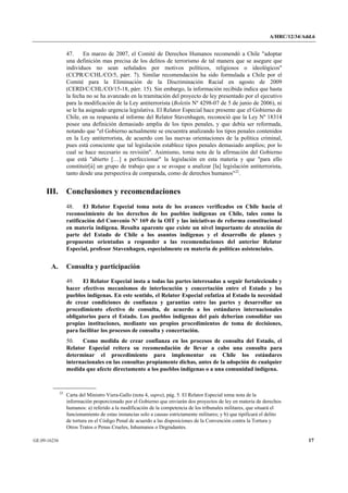 A/HRC/12/34/Add.6 
GE.09-16236 17 
47. En marzo de 2007, el Comité de Derechos Humanos recomendó a Chile "adoptar una definición mas precisa de los delitos de terrorismo de tal manera que se asegure que individuos no sean señalados por motivos políticos, religiosos o ideológicos" (CCPR/C/CHL/CO/5, párr. 7). Similar recomendación ha sido formulada a Chile por el Comité para la Eliminación de la Discriminación Racial en agosto de 2009 (CERD/C/CHL/CO/15-18, párr. 15). Sin embargo, la información recibida indica que hasta la fecha no se ha avanzado en la tramitación del proyecto de ley presentado por el ejecutivo para la modificación de la Ley antiterrorista (Boletín Nº 4298-07 de 5 de junio de 2006), ni se le ha asignado urgencia legislativa. El Relator Especial hace presente que el Gobierno de Chile, en su respuesta al informe del Relator Stavenhagen, reconoció que la Ley Nº 18314 posee una definición demasiado amplia de los tipos penales, y que debía ser reformada, notando que "el Gobierno actualmente se encuentra analizando los tipos penales contenidos en la Ley antiterrorista, de acuerdo con las nuevas orientaciones de la política criminal, pues está consciente que tal legislación establece tipos penales demasiado amplios; por lo cual se hace necesario su revisión". Asimismo, toma nota de la afirmación del Gobierno que está "abierto […] a perfeccionar" la legislación en esta materia y que "para ello constituir[á] un grupo de trabajo que a se avoque a analizar [la] legislación antiterrorista, tanto desde una perspectiva de comparada, como de derechos humanos"22. 
III. Conclusiones y recomendaciones 
48. El Relator Especial toma nota de los avances verificados en Chile hacia el reconocimiento de los derechos de los pueblos indígenas en Chile, tales como la ratificación del Convenio Nº 169 de la OIT y las iniciativas de reforma constitucional en materia indígena. Resulta aparente que existe un nivel importante de atención de parte del Estado de Chile a los asuntos indígenas y el desarrollo de planes y propuestas orientadas a responder a las recomendaciones del anterior Relator Especial, profesor Stavenhagen, especialmente en materia de políticas asistenciales. 
A. Consulta y participación 
49. El Relator Especial insta a todas las partes interesadas a seguir fortaleciendo y hacer efectivos mecanismos de interlocución y concertación entre el Estado y los pueblos indígenas. En este sentido, el Relator Especial enfatiza al Estado la necesidad de crear condiciones de confianza y garantías entre las partes y desarrollar un procedimiento efectivo de consulta, de acuerdo a los estándares internacionales obligatorios para el Estado. Los pueblos indígenas del país deberían consolidar sus propias instituciones, mediante sus propios procedimientos de toma de decisiones, para facilitar los procesos de consulta y concertación. 
50. Como medida de crear confianza en los procesos de consulta del Estado, el Relator Especial reitera su recomendación de llevar a cabo una consulta para determinar el procedimiento para implementar en Chile los estándares internacionales en las consultas propiamente dichas, antes de la adopción de cualquier medida que afecte directamente a los pueblos indígenas o a una comunidad indígena. 22 Carta del Ministro Viera-Gallo (nota 4, supra), pág. 5. El Relator Especial toma nota de la información proporcionado por el Gobierno que enviarán dos proyectos de ley en materia de derechos humanos: a) referido a la modificación de la competencia de los tribunales militares, que situará el funcionamiento de estas instancias solo a causas estrictamente militares; y b) que tipificará el delito de tortura en el Código Penal de acuerdo a las disposiciones de la Convención contra la Tortura y Otros Tratos o Penas Crueles, Inhumanos o Degradantes.  