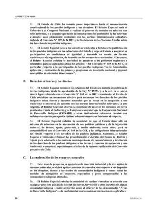 A/HRC/12/34/Add.6 
18 GE.09-16236 
51. El Estado de Chile ha tomado pasos importantes hacia el reconocimiento constitucional de los pueblos indígenas y sus derechos. El Relator Especial insta al Gobierno y al Congreso Nacional a realizar el proceso de consulta en relación con estas reformas, y a asegurar que tanto la consulta como los contenidos de las reformas a adoptar sean plenamente conformes con las normas internacionales aplicables, incluido el Convenio Nº 169 de la OIT y la Declaración de las Naciones Unidas sobre los derechos de los pueblos indígenas. 
52. El Relator Especial valora las iniciativas tendientes a fortalecer la participación de los pueblos indígenas en las estructuras del Estado y urge al Estado a asegurar su participación en condiciones de igualdad y tomando en cuenta sus formas tradicionales de organización, de acuerdo con las normas internacionales. Al respecto, el Relator Especial enfatiza la necesidad de preparar a los gobiernos regionales y ministerios para la aplicación plena del artículo 7 del Convenio Nº 169 de la OIT, en particular respecto a la participación de los pueblos indígenas "en la formulación, aplicación y evaluación de los planes y programas de desarrollo nacional y regional susceptibles de afectarles directamente". 
B. Derechos a tierras y territorios 
53. El Relator Especial reconoce los esfuerzos del Estado en materia de políticas de tierras indígenas, desde la aprobación de la Ley Nº 19253, y a la vez, en el nuevo marco legal reforzado con el Convenio Nº 169 de la OIT, recomienda al Estado de Chile establecer un mecanismo efectivo para reconocer los derechos de los pueblos indígenas sobre tierras y recursos naturales que se basan en la ocupación y uso tradicional o ancestral, de acuerdo con las normas internacionales relevantes. A este respecto, el Relator Especial observa la necesidad de resolver los reclamos de tierra pendientes e insta al Gobierno y al Congreso a asegurar que la Corporación Nacional de Desarrollo Indígena (CONADI) y otras instituciones relevantes cuenten con suficientes recursos para poder realizar adecuadamente sus funciones al respecto. 
54. El Relator Especial enfatiza la necesidad de que el Estado desarrolle un máximo de esfuerzos en la adecuación de sus políticas públicas y de la legislación sectorial, de tierras, aguas, geotermia, y medio ambiente, entre otras, para su compatibilidad con el Convenio Nº 169 de la OIT, y las obligaciones internacionales del Estado respecto a los derechos de los pueblos indígenas. Asimismo, el Relator Especial recomienda reformar los procedimientos existentes del Fondo de Tierras y Aguas para adecuarlo a las normas contemporáneas de reconocimiento y restitución de los derechos de los pueblos indígenas a las tierras y recursos de ocupación y uso tradicional o ancestral, especialmente a la luz de la reciente ratificación del Convenio por parte de Chile. 
C. La explotación de los recursos naturales 
55. En el caso de proyectos ya operativos de inversión industrial y de extracción de recursos naturales, se deben aplicar procesos de consulta con respecto a sus impactos en los derechos, tierras y territorios de comunidades indígenas y tomar todas las medidas de mitigación de impactos, reparación y justa compensación a las comunidades indígenas afectadas. 
56. El Relator Especial enfatiza la necesidad de realizar consultas en relación con cualquier proyecto que pueda afectar las tierras, territorios y otros recursos de alguna comunidad indígena —tanto al interior como al exterior de las denominadas "Áreas de Desarrollo Indígena"— de conformidad con las normas internacionales aplicables.  