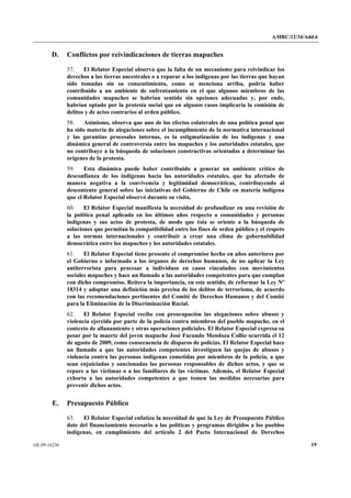 A/HRC/12/34/Add.6 
GE.09-16236 19 
D. Conflictos por reivindicaciones de tierras mapuches 
57. El Relator Especial observa que la falta de un mecanismo para reivindicar los derechos a las tierras ancestrales o a reparar a los indígenas por las tierras que hayan sido tomadas sin su consentimiento, como se menciona arriba, podría haber contribuido a un ambiente de enfrentamiento en el que algunos miembros de las comunidades mapuches se habrían sentido sin opciones adecuadas y, por ende, habrían optado por la protesta social que en algunos casos implicaría la comisión de delitos y de actos contrarios al orden público. 
58. Asimismo, observa que uno de los efectos colaterales de una política penal que ha sido materia de alegaciones sobre el incumplimiento de la normativa internacional y las garantías procesales internas, es la estigmatización de los indígenas y una dinámica general de controversia entre los mapuches y los autoridades estatales, que no contribuye a la búsqueda de soluciones constructivas orientadas a determinar las orígenes de la protesta. 
59. Esta dinámica puede haber contribuido a generar un ambiente crítico de desconfianza de los indígenas hacia las autoridades estatales, que ha afectado de manera negativa a la convivencia y legitimidad democráticas, contribuyendo al descontento general sobre las iniciativas del Gobierno de Chile en materia indígena que el Relator Especial observó durante su visita. 
60. El Relator Especial manifiesta la necesidad de profundizar en una revisión de la política penal aplicada en los últimos años respecto a comunidades y personas indígenas y sus actos de protesta, de modo que ésta se oriente a la búsqueda de soluciones que permitan la compatibilidad entre los fines de orden público y el respeto a las normas internacionales y contribuir a crear una clima de gobernabilidad democrática entre los mapuches y los autoridades estatales. 
61. El Relator Especial tiene presente el compromiso hecho en años anteriores por el Gobierno e informado a los órganos de derechos humanos, de no aplicar la Ley antiterrorista para procesar a individuos en casos vinculados con movimientos sociales mapuches y hace un llamado a las autoridades competentes para que cumplan con dicho compromiso. Reitera la importancia, en este sentido, de reformar la Ley Nº 18314 y adoptar una definición más precisa de los delitos de terrorismo, de acuerdo con las recomendaciones pertinentes del Comité de Derechos Humanos y del Comité para la Eliminación de la Discriminación Racial. 
62. El Relator Especial recibe con preocupación las alegaciones sobre abusos y violencia ejercida por parte de la policía contra miembros del pueblo mapuche, en el contexto de allanamiento y otras operaciones policiales. El Relator Especial expresa su pesar por la muerte del joven mapuche José Facundo Mendoza Collio ocurrida el 12 de agosto de 2009, como consecuencia de disparos de policías. El Relator Especial hace un llamado a que las autoridades competentes investiguen las quejas de abusos y violencia contra las personas indígenas cometidas por miembros de la policía, a que sean enjuiciadas y sancionadas las personas responsables de dichos actos, y que se repare a las víctimas o a los familiares de las víctimas. Además, el Relator Especial exhorta a las autoridades competentes a que tomen las medidas necesarias para prevenir dichos actos. 
E. Presupuesto Público 
63. El Relator Especial enfatiza la necesidad de que la Ley de Presupuesto Público dote del financiamiento necesario a las políticas y programas dirigidos a los pueblos indígenas, en cumplimiento del artículo 2 del Pacto Internacional de Derechos  