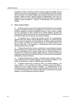 A/HRC/12/34/Add.6 
20 GE.09-16236 
Económicos, Sociales y Culturales, del deber estatal de adoptar las medidas "hasta el máximo de los recursos de que disponga", y de la Declaración de las Naciones Unidas sobre los derechos de los pueblos indígenas, para dar plena efectividad a los derechos humanos. Debiera prestarse especial atención al financiamiento, entre otros, de programas de tierras y aguas, educación bilingüe intercultural, hogares de estudiantes indígenas, salud intercultural, y asegurar el financiamiento de los procesos de consulta. 
F. Observaciones finales 
64. El Relator Especial toma nota del compromiso del Estado frente a la adopción de todas las medidas necesarias para implementar el Convenio Nº 169 de la OIT, incluida la adopción de reformas de legislación sectorial, y urge al Estado a cumplir con estos compromisos en plena consulta con los pueblos indígenas, haciendo una interpretación evolutiva del Convenio en vista de las provisiones de la Declaración de las Naciones Unidas sobre los derechos de los pueblos indígenas. 
65. Es importante que el Estado siga teniendo presente las recomendaciones aplicables del anterior Relator Especial, Rodolfo Stavenhagen, en su informe del año 2004, así como el conjunto de las recomendaciones en materia indígena formuladas por los órganos de tratados de derechos humanos de las Naciones Unidas en sus informes sobre Chile, y las conclusiones y recomendaciones del examen periódico universal de Chile de mayo de 2009. 
66. El Relator Especial desea retomar en particular la recomendación del anterior Relator Especial que los órganos de las Naciones Unidas en Chile, incluida la Oficina del Alto Comisionado de las Naciones Unidas para los Derechos Humanos, en cooperación con el Gobierno, los pueblos indígenas del país y otras partes interesadas, proporcionen asistencia técnica al Estado para poner en practica las recomendaciones establecidas en el presente informe. 
67. El Relator Especial insta al Estado, a las agencias de las Naciones Unidas en Chile, organizaciones de los pueblos indígenas y de la sociedad civil chilena, y a los medios de comunicación, a asegurar la difusión del presente informe. 
68. El Relator Especial insta al Estado de Chile, a los pueblos indígenas, a los actores políticos y de la sociedad civil chilena a establecer procesos de diálogo y adopción de pactos sociales duraderos, dirigidos a la implementación de las recomendaciones de los distintos órganos de derechos humanos, del Convenio Nº 169 de la OIT, la Declaración de las Naciones Unidas sobre los derechos de los pueblos indígenas, y las recomendaciones del presente informe.  
