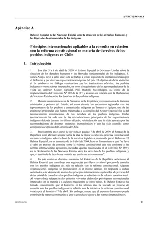 A/HRC/12/34/Add.6 
GE.09-16236 21 
Apéndice A 
Relator Especial de las Naciones Unidas sobre la situación de los derechos humanos y las libertades fundamentales de los indígenas 
Principios internacionales aplicables a la consulta en relación con la reforma constitucional en materia de derechos de los pueblos indígenas en Chile 
I. Introducción 
1. Los días 5 a 9 de abril de 2009, el Relator Especial de Naciones Unidas sobre la situación de los derechos humanos y las libertades fundamentales de los indígenas, S. James Anaya, llevó a cabo una visita de trabajo a Chile, siguiendo la invitación cursada por el Gobierno y por diversas organizaciones indígenas del país. El objetivo de dicha visita fue el de establecer un diálogo constructivo con las instituciones oficiales, los pueblos indígenas y otros actores interesados, en torno al seguimiento de las recomendaciones de la visita del anterior Relator Especial, Prof. Rodolfo Stavenhagen, así como de la implementación del Convenio Nº 169 de la OIT y avances en relación con la Declaración de Naciones Unidas sobre los derechos de los pueblos indígenas. 
2. Durante sus reuniones con la Presidenta de la República y representantes de distintos ministerios y poderes del Estado, así como durante los encuentros regionales con los representantes de los pueblos y comunidades indígenas en Temuco e Iquique, una de las cuestiones principales que fueron presentadas a la atención del Relator Especial fue la del reconocimiento constitucional de los derechos de los pueblos indígenas. Dicho reconocimiento ha sido una de las reivindicaciones principales de las organizaciones indígenas del país durante las últimas décadas, reivindicación que ha sido apoyada por las recomendaciones de distintas instancias internacionales y que ha sido asumido como compromiso explícito del Gobierno de Chile. 
3. Precisamente en el curso de su visita, el pasado 7 de abril de 2009, el Senado de la República votó afirmativamente sobre la idea de llevar a cabo una reforma constitucional en materia indígena, sobre la base de la iniciativa legislativa promovida por el Gobierno. El Relator Especial, en un comunicado de 9 abril de 2009, hizo un llamamiento a que "se lleve a cabo un proceso de consulta sobre la reforma constitucional que sea conforme a las normas internacionales aplicables, incluidas aquellas reconocidas en el Convenio Nº 169 y en la Declaración de las Naciones Unidas sobre los derechos de los pueblos indígenas, y que, el resultado de la reforma también sea conforme a estas normas". 
4. En este contexto, distintas instancias del Gobierno de la República solicitaron al Relator Especial que contribuya con sugerencias para llevar a cabo el proceso de consulta con los pueblos indígenas del país en relación con la reforma constitucional. Algunas organizaciones indígenas se pronunciaron en el mismo sentido. En respuesta a dichas solicitudes, este documento analiza los principios internacionales aplicables al ejercicio del deber estatal de consultar a los pueblos indígenas en relación con la reforma constitucional. Al respecto hace referencia a los criterios relevantes elaborados por órganos internacionales interesados en la materia y a algunos precedentes de otros países. El Relator Especial ha tomado conocimiento que el Gobierno en los últimos días ha iniciado un proceso de consulta con los pueblos indígenas en relación con la iniciativa de reforma constitucional votado por el Senado el 7 de abril. Sin embargo, espera que el presente documento pueda contribuir de manera constructiva a que la consulta se ajuste a las normas internacionales.  