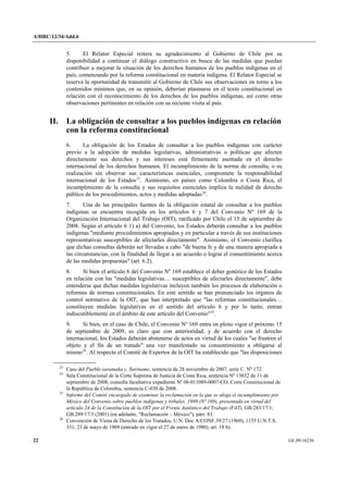 A/HRC/12/34/Add.6 
22 GE.09-16236 
5. El Relator Especial reitera su agradecimiento al Gobierno de Chile por su disponibilidad a continuar el diálogo constructivo en busca de las medidas que puedan contribuir a mejorar la situación de los derechos humanos de los pueblos indígenas en el país, comenzando por la reforma constitucional en materia indígena. El Relator Especial se reserva la oportunidad de transmitir al Gobierno de Chile sus observaciones en torno a los contenidos mínimos que, en su opinión, deberían plasmarse en el texto constitucional en relación con el reconocimiento de los derechos de los pueblos indígenas, así como otras observaciones pertinentes en relación con su reciente visita al país. 
II. La obligación de consultar a los pueblos indígenas en relación con la reforma constitucional 
6. La obligación de los Estados de consultar a los pueblos indígenas con carácter previo a la adopción de medidas legislativas, administrativas o políticas que afecten directamente sus derechos y sus intereses está firmemente asentada en el derecho internacional de los derechos humanos. El incumplimiento de la norma de consulta, o su realización sin observar sus características esenciales, compromete la responsabilidad internacional de los Estados23. Asimismo, en países como Colombia o Costa Rica, el incumplimiento de la consulta y sus requisitos esenciales implica la nulidad de derecho público de los procedimientos, actos y medidas adoptadas24. 
7. Una de las principales fuentes de la obligación estatal de consultar a los pueblos indígenas se encuentra recogida en los artículos 6 y 7 del Convenio Nº 169 de la Organización Internacional del Trabajo (OIT), ratificado por Chile el 15 de septiembre de 2008. Según el artículo 6 1) a) del Convenio, los Estados deberán consultar a los pueblos indígenas "mediante procedimientos apropiados y en particular a través de sus instituciones representativas susceptibles de afectarles directamente". Asimismo, el Convenio clarifica que dichas consultas deberán ser llevadas a cabo "de buena fe y de una manera apropiada a las circunstancias, con la finalidad de llegar a un acuerdo o lograr el consentimiento acerca de las medidas propuestas" (art. 6.2). 
8. Si bien el artículo 6 del Convenio Nº 169 establece el deber genérico de los Estados en relación con las "medidas legislativas… susceptibles de afectarles directamente", debe entenderse que dichas medidas legislativas incluyen también los procesos de elaboración o reformas de normas constitucionales. En este sentido se han pronunciado los órganos de control normativo de la OIT, que han interpretado que "las reformas constitucionales… constituyen medidas legislativas en el sentido del artículo 6 y por lo tanto, entran indiscutiblemente en el ámbito de este artículo del Convenio"25. 
9. Si bien, en el caso de Chile, el Convenio Nº 169 entra en pleno vigor el próximo 15 de septiembre de 2009, es claro que con anterioridad, y de acuerdo con el derecho internacional, los Estados deberán abstenerse de actos en virtud de los cuales "se frustren el objeto y el fin de un tratado" una vez manifestado su consentimiento a obligarse al mismo26. Al respecto el Comité de Expertos de la OIT ha establecido que "las disposiciones 23 Caso del Pueblo saramaka c. Suriname, sentencia de 28 noviembre de 2007, serie C. Nº 172. 24 Sala Constitucional de la Corte Suprema de Justicia de Costa Rica, sentencia Nº 13832 de 11 de septiembre de 2008, consulta facultativa expediente Nº 08-011089-0007-CO; Corte Constitucional de la República de Colombia, sentencia C-030 de 2008. 25 Informe del Comité encargado de examinar la reclamación en la que se alega el incumplimiento por México del Convenio sobre pueblos indígenas y tribales, 1989 (Nº 169), presentada en virtud del artículo 24 de la Constitución de la OIT por el Frente Auténtico del Trabajo (FAT), GB.283/17/1; GB.289/17/3 (2001) (en adelante, "Reclamación – México"), párr. 83. 26 Convención de Viena de Derecho de los Tratados, U.N. Doc A/CONF.39/27 (1969), 1155 U.N.T.S. 331, 23 de mayo de 1969 (entrado en vigor el 27 de enero de 1980), art. 18 b).  