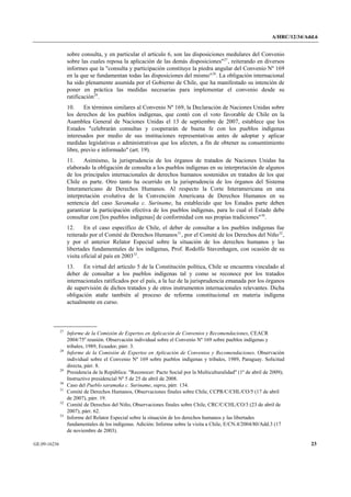 A/HRC/12/34/Add.6 
GE.09-16236 23 
sobre consulta, y en particular el artículo 6, son las disposiciones medulares del Convenio sobre las cuales reposa la aplicación de las demás disposiciones"27, reiterando en diversos informes que la "consulta y participación constituye la piedra angular del Convenio Nº 169 en la que se fundamentan todas las disposiciones del mismo"28. La obligación internacional ha sido plenamente asumida por el Gobierno de Chile, que ha manifestado su intención de poner en práctica las medidas necesarias para implementar el convenio desde su ratificación29. 
10. En términos similares al Convenio Nº 169, la Declaración de Naciones Unidas sobre los derechos de los pueblos indígenas, que contó con el voto favorable de Chile en la Asamblea General de Naciones Unidas el 13 de septiembre de 2007, establece que los Estados "celebrarán consultas y cooperarán de buena fe con los pueblos indígenas interesados por medio de sus instituciones representativas antes de adoptar y aplicar medidas legislativas o administrativas que los afecten, a fin de obtener su consentimiento libre, previo e informado" (art. 19). 
11. Asimismo, la jurisprudencia de los órganos de tratados de Naciones Unidas ha elaborado la obligación de consulta a los pueblos indígenas en su interpretación de algunos de los principales internacionales de derechos humanos sostenidos en tratados de los que Chile es parte. Otro tanto ha ocurrido en la jurisprudencia de los órganos del Sistema Interamericano de Derechos Humanos. Al respecto la Corte Interamericana en una interpretación evolutiva de la Convención Americana de Derechos Humanos en su sentencia del caso Saramaka c. Suriname, ha establecido que los Estados parte deben garantizar la participación efectiva de los pueblos indígenas, para lo cual el Estado debe consultar con [los pueblos indígenas] de conformidad con sus propias tradiciones"30. 
12. En el caso específico de Chile, el deber de consultar a los pueblos indígenas fue reiterado por el Comité de Derechos Humanos31, por el Comité de los Derechos del Niño32, y por el anterior Relator Especial sobre la situación de los derechos humanos y las libertades fundamentales de los indígenas, Prof. Rodolfo Stavenhagen, con ocasión de su visita oficial al país en 200333. 
13. En virtud del artículo 5 de la Constitución política, Chile se encuentra vinculado al deber de consultar a los pueblos indígenas tal y como se reconoce por los tratados internacionales ratificados por el país, a la luz de la jurisprudencia emanada por los órganos de supervisión de dichos tratados y de otros instrumentos internacionales relevantes. Dicha obligación atañe también al proceso de reforma constitucional en materia indígena actualmente en curso. 27 Informe de la Comisión de Expertos en Aplicación de Convenios y Recomendaciones, CEACR 2004/75a reunión. Observación individual sobre el Convenio Nº 169 sobre pueblos indígenas y tribales, 1989, Ecuador, párr. 3. 28 Informe de la Comisión de Expertos en Aplicación de Convenios y Recomendaciones. Observación individual sobre el Convenio Nº 169 sobre pueblos indígenas y tribales, 1989, Paraguay. Solicitud directa, párr. 8. 29 Presidencia de la República: "Reconocer: Pacto Social por la Multiculturalidad" (1º de abril de 2009); Instructivo presidencial Nº 5 de 25 de abril de 2008. 30 Caso del Pueblo saramaka c. Suriname, supra, párr. 134. 31 Comité de Derechos Humanos, Observaciones finales sobre Chile, CCPR/C/CHL/CO/5 (17 de abril de 2007), párr. 19. 32 Comité de Derechos del Niño, Observaciones finales sobre Chile, CRC/C/CHL/CO/3 (23 de abril de 2007), párr. 62. 33 Informe del Relator Especial sobre la situación de los derechos humanos y las libertades fundamentales de los indígenas. Adición: Informe sobre la visita a Chile, E/CN.4/2004/80/Add.3 (17 de noviembre de 2003).  