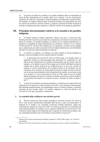 A/HRC/12/34/Add.6 
24 GE.09-16236 
14. El ejercicio del deber de consultar a los pueblos indígenas debe ser interpretado de forma flexible, dependiendo de la medida objeto de la consulta, y de las circunstancias específicas de cada país, incluyendo la institucionalidad y procedimientos constitucionales. Sin embargo, los órganos internacionales de derechos humanos han desarrollado una serie de criterios que sientan los criterios mínimos y requisitos esenciales del deber estatal de la consulta a considerar para hacer operativa y válida la consulta en circunstancias específicas. 
III. Principios internacionales relativos a la consulta a los pueblos indígenas 
15. El Relator Especial considera importante subrayar aquí que no existe una única fórmula para todos los países y para todas las circunstancias en relación con el ejercicio del deber de consultar a los pueblos indígenas en relación con las medidas administrativas y legislativas susceptibles de afectar directamente a sus derechos e intereses. Así, el artículo 34 del Convenio Nº 169 de la OIT establece que "La naturaleza y el alcance de las medidas que se adopten para dar efecto al presente Convenio deberán determinarse con flexibilidad, teniendo en cuenta las condiciones propias de cada país". 
16. Lo anterior no significa, sin embargo, que dicho margen de discrecionalidad sea absoluto. Como ha señalado la Corte Constitucional de Colombia: 
"… el instrumento [el Convenio Nº 169 de la OIT] otorga a los Estados partes un importante margen de discrecionalidad para determinar las condiciones en que habrán de dar cumplimiento a los deberes internacionales que allí constan; ello, por supuesto, en la medida en que las Partes hagan uso de dicha flexibilidad sin dejar de cumplir con el objeto esencial de sus obligaciones que, en este caso, consiste en asegurar la efectiva participación de los grupos étnicos en las decisiones que les conciernan: de lo contrario, se estaría dando al artículo 34 citado un alcance que riñe con las normas más elementales sobre interpretación de tratados, como la que consta en el artículo 31.1 de la Convención de Viena de 1969, según la cual "un tratado deberá interpretarse de buena fe conforme al sentido corriente que haya de atribuirse a los términos del tratado en el contexto de éstos y teniendo en cuenta su objeto y fin"34." 
17. A través de los distintos mecanismos periódicos o contenciosos de supervisión de la organización, los órganos de control normativo de la OIT y otras instancias internacionales han elaborado progresivamente una jurisprudencia sobre los criterios mínimos y requisitos esenciales de una consulta válida a los pueblos indígenas en virtud del artículo 6 del Convenio Nº 169, que se presentan a continuación. 
1. La consulta debe realizarse con carácter previo 
18. Resulta evidente que toda consulta realizada en virtud del Convenio Nº 169 de la OIT y otras normas internacionales aplicables debe llevarse a cabo con anterioridad a la adopción de la medida a ser consultada, incluyendo medidas legislativas. Según han confirmado los órganos de control de la OIT, las reuniones posteriores a la tramitación de dicha medida legislativa no cumplen con los requisitos establecidos en el Convenio Nº 169. Asimismo, dichos órganos han interpretado que el requisito de consulta previa implica "que las comunidades afectadas sean involucradas lo antes posible en el proceso"35. 34 Sentencia de la Corte Constitucional (Colombia), sentencia C-169/01 (2001), págs. 18 y 19 (nota al pie omitida). 35 Informe del Comité establecido para examinar la reclamación en la que se alega el incumplimiento  
