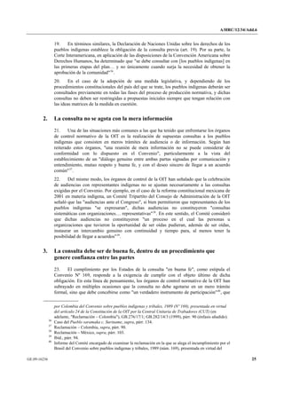 A/HRC/12/34/Add.6 
GE.09-16236 25 
19. En términos similares, la Declaración de Naciones Unidas sobre los derechos de los pueblos indígenas establece la obligación de la consulta previa (art. 19). Por su parte, la Corte Interamericana, en aplicación de las disposiciones de la Convención Americana sobre Derechos Humanos, ha determinado que "se debe consultar con [los pueblos indígenas] en las primeras etapas del plan… y no únicamente cuando surja la necesidad de obtener la aprobación de la comunidad"36. 
20. En el caso de la adopción de una medida legislativa, y dependiendo de los procedimientos constitucionales del país del que se trate, los pueblos indígenas deberán ser consultados previamente en todas las fases del proceso de producción normativa, y dichas consultas no deben ser restringidas a propuestas iniciales siempre que tengan relación con las ideas matrices de la medida en cuestión. 
2. La consulta no se agota con la mera información 
21. Una de las situaciones más comunes a las que ha tenido que enfrentarse los órganos de control normativo de la OIT es la realización de supuestas consultas a los pueblos indígenas que consisten en meros trámites de audiencia o de información. Según han reiterado estos órganos, "una reunión de mera información no se puede considerar de conformidad con lo dispuesto en el Convenio", particularmente a la vista del establecimiento de un "diálogo genuino entre ambas partas signadas por comunicación y entendimiento, mutuo respeto y buena fe, y con el deseo sincero de llegar a un acuerdo común"37. 
22. Del mismo modo, los órganos de control de la OIT han señalado que la celebración de audiencias con representantes indígenas no se ajustan necesariamente a las consultas exigidas por el Convenio. Por ejemplo, en el caso de la reforma constitucional mexicana de 2001 en materia indígena, un Comité Tripartito del Consejo de Administración de la OIT señaló que las "audiencias ante el Congreso", si bien permitieron que representantes de los pueblos indígenas "se expresaran", dichas audiencias no constituyeron "consultas sistemáticas con organizaciones… representativas"38. En este sentido, el Comité consideró que dichas audiencias no constituyeron "un proceso en el cual las personas u organizaciones que tuvieron la oportunidad de ser oídas pudieran, además de ser oídas, instaurar un intercambio genuino con continuidad y tiempo para, al menos tener la posibilidad de llegar a acuerdos"39. 
3. La consulta debe ser de buena fe, dentro de un procedimiento que genere confianza entre las partes 
23. El cumplimiento por los Estados de la consulta "en buena fe", como estipula el Convenio Nº 169, responde a la exigencia de cumplir con el objeto último de dicha obligación. En esta línea de pensamiento, los órganos de control normativo de la OIT han subrayado en múltiples ocasiones que la consulta no debe agotarse en un mero trámite formal, sino que debe concebirse como "un verdadero instrumento de participación"40, que 
por Colombia del Convenio sobre pueblos indígenas y tribales, 1989 (Nº 169), presentada en virtud del artículo 24 de la Constitución de la OIT por la Central Unitaria de Trabadores (CUT) (en adelante, "Reclamación – Colombia"), GB.276/17/1; GB.282/14/3 (1999), párr. 90 (énfasis añadido). 36 Caso del Pueblo saramaka c. Suriname, supra, párr. 134. 37 Reclamación – Colombia, supra, párr. 90. 38 Reclamación – México, supra, párr. 103. 39 Ibíd., párr. 94. 40 Informe del Comité encargado de examinar la reclamación en la que se alega el incumplimiento por el Brasil del Convenio sobre pueblos indígenas y tribales, 1989 (núm. 169), presentada en virtud del  