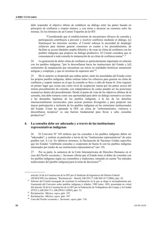 A/HRC/12/34/Add.6 
26 GE.09-16236 
debe responder al objetivo último de establecer un diálogo entre las partes basado en principios de confianza y respeto mutuos, y con miras a alcanzar un consenso entre las mismas. En los términos de un Comité Tripartito de la OIT: 
"Considerando que el establecimiento de mecanismos eficaces de consulta y participación contribuyen a prevenir y resolver conflictos mediante el diálogo, [y] disminuyen las tensiones sociales, el Comité subraya la necesidad de desplegar esfuerzos para intentar generar consensos en cuanto a los procedimientos, de facilitar su acceso dándoles amplia difusión y de crear un clima de confianza con los pueblos indígenas que propicie un diálogo productivo. El Comité considera que es consustancial a toda consulta la instauración de un clima de confianza mutua41." 
24. La generación de dicho clima de confianza es particularmente importante en relación con los pueblos indígenas, "por la desconfianza hacia las instituciones del Estado y [el] sentimiento de marginación que encuentran sus raíces en realidades históricas sumamente antiguas y complejas, y que no terminan de superarse aún"42. 
25. De lo anterior se desprende que ambas partes, tanto las autoridades del Estado como los propios pueblos indígenas, deben realizar todos los esfuerzos para generar un clima de confianza y respeto mutuos en el que la consulta se lleve a cabo de buena fe. Esto requiere en primer lugar que exista una cierto nivel de aceptación mutua por las partes acerca del mismo procedimiento de consulta, con independencia de cuales puedan ser las posiciones sustantivas dentro del procedimiento. Desde el punto de vista de los objetivos últimos de la consulta, ésta debe tomarse como una oportunidad para abrir un diálogo normativo en torno a las demandas legítimas de los pueblos indígenas, a la luz de los derechos internacionalmente reconocidos, para acercar posturas divergentes y para propiciar una mayor participación e inclusión de los pueblos indígenas en las estructuras institucionales del Estado. Como ha apuntado la OIT, un clima de "enfrentamientos, violencia y desconfianza recíproca" es una barrera fundamental para llevar a cabo consultas productivas43. 
4. La consulta debe ser adecuada y a través de las instituciones representativas indígenas 
26. El Convenio Nº 169 enfatiza que las consultas a los pueblos indígenas deben ser "adecuadas", y realizar en particular a través de las "instituciones representativas" de estos pueblos (art. 6.1.a). En idénticos términos, la Declaración de Naciones Unidas especifica que los Estados "celebrarán consultas y cooperarán de buena fe con los pueblos indígenas interesados por medio de sus instituciones representativas" (art. 19). 
27. Por su parte, la sentencia de la Corte Interamericana de Derechos Humanos en el caso del Pueblo saramaka c. Suriname afirma que el Estado tiene el deber de consultar con los pueblos indígenas según sus costumbres y tradiciones, tomando en cuenta "los métodos tradicionales del [pueblo indígena] para la toma de decisiones"44. 
artículo 24 de la Constitución de la OIT por el Sindicato de Ingenieros del Distrito Federal (SENGE/DF) [en adelante, "Reclamación – Brasil], GB.295/17; GB.304/14/7 (2006), párr. 42. 41 Informe del Comité encargado de examinar la reclamación en la que se alega el incumplimiento por Guatemala del Convenio sobre pueblos indígenas y tribales, 1989 (núm. 169), presentada en virtud del artículo 24 de la Constitución de la OIT por la Federación de Trabajadores del Campo y la Ciudad (FTCC), GB.294/17/1; GB.299/6/1 (2005), párr. 53. 42 Reclamación –México, supra, párr. 107. 43 Reclamación –México, supra, párr. 107. 44 Caso del Pueblo saramaka c. Suriname, supra, párr. 134.  