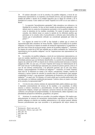 A/HRC/12/34/Add.6 
GE.09-16236 27 
28. El carácter adecuado o no de la consulta a los pueblos indígenas, a través de sus instituciones representativas, no responde a una fórmula unívoca, sino que depende en gran medida del ámbito o alcance de la medida específica que es objeto de consulta y de la finalidad de la misma. Como señaló un Comité Tripartito de la OIT en un caso relativo a Brasil: 
"… la expresión "procedimientos apropiados" debe entenderse con referencia a la finalidad de la consulta. No hay un único modelo de procedimiento apropiado y éste debería tener en cuenta las circunstancias nacionales y de los pueblos indígenas, así como la naturaleza de las medidas consultadas. En cuanto al propio proceso de consulta, éste debería tomar en cuenta la opinión de los diferentes pueblos que participan en la consulta sobre el procedimiento a utilizarse para intercambiar, de manera que el procedimiento utilizado sea considerado apropiado por todas las partes45." 
29. Los órganos de control de la OIT se han limitado a señalar que el criterio de representatividad debe entenderse de forma flexible: "[d]ada la diversidad de los pueblos indígenas, el Convenio no impone un modelo de institución representativa, lo importante es que estas sean el fruto de un proceso propio, interno de los pueblos indígenas"46. Asimismo, los órganos de control de la OIT han señalado que no deben confundirse las "instituciones representativas de los pueblos indígenas" con las "organizaciones más representativas" de estos pueblos47. 
30. La consulta a los pueblos indígenas, a través de sus instituciones representativas, en casos de medidas legislativas de la envergadura de una reforma constitucional presenta dificultades prácticas que son fácilmente identificables. La cuestión fue considerada por los órganos de control de la OIT en relación de la reforma constitucional mexicana en materia indígena de 2001. En este caso, el Comité Tripartito del Consejo de Administración de la OIT tomó nota de "la dificultad que representa una consulta de alcance general, como es el caso de una reforma constitucional, y de aplicación nacional, que en este caso afecta, además, a aproximadamente 10 millones de indígenas"48. Asimismo, el Comité Tripartito tomó nota de "la diferencia en cuanto a los valores, concepciones, tiempos, sistemas de referencia e incluso formas de concebir la consulta entre los interlocutores [que] agregan complejidad a la tarea", y que generaron "sentimientos de frustración y de exclusión de los indígenas"49 en aquel caso. No obstante, el Comité señaló que la consulta podría haber sido más adecuada si se hubieran establecido previamente "criterios claros en cuanto a la forma de la consulta y la representatividad"50. 
31. A la luz de estos criterios mínimos de representatividad, podría señalarse que éstos: i) dependen contextualmente del alcance de las medidas a ser consultadas; ii) deben atenerse a criterios sistemáticos y preestablecidos; iii) debe incluir distintas formas de organización indígena, siempre que responsan a procesos internos de estos pueblos; y iv) conforme a los principios de proporcionalidad y no discriminación, deben responder a una pluralidad de perspectivas identitarias, geográficas y de género. 
32. Asimismo, la consulta debe ser accesible a los pueblos indígenas. Ello implica que, particularmente en ausencia de mecanismos institucionales específicos de consulta a los pueblos indígenas en relación con medidas administrativas o de carácter general, deberán buscarse procedimientos que sean accesibles a la participación del mayor número de 45 Reclamación – Brasil, supra, párr. 42. 46 Reclamación – México, supra, párr. 109. 47 Ibíd., párr. 101. 48 Ibíd., párr. 105. 49 Ibíd. 50 Ibíd.  