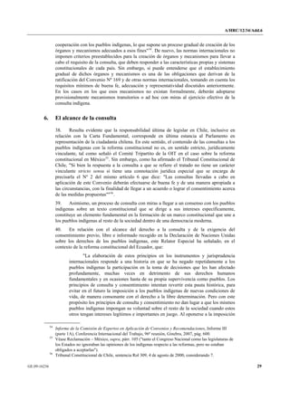 A/HRC/12/34/Add.6 
GE.09-16236 29 
cooperación con los pueblos indígenas, lo que supone un proceso gradual de creación de los órganos y mecanismos adecuados a esos fines"54. De nuevo, las normas internacionales no imponen criterios preestablecidos para la creación de órganos y mecanismos para llevar a cabo el requisito de la consulta, que deben responder a las características propias y sistemas constitucionales de cada país. Sin embargo, sí puede entenderse que el establecimiento gradual de dichos órganos y mecanismos es una de las obligaciones que derivan de la ratificación del Convenio Nº 169 y de otras normas internacionales, tomando en cuenta los requisitos mínimos de buena fe, adecuación y representatividad discutidos anteriormente. En los casos en los que esos mecanismos no existan formalmente, deberán adoptarse provisionalmente mecanismos transitorios o ad hoc con miras al ejercicio efectivo de la consulta indígena. 
6. El alcance de la consulta 
38. Resulta evidente que la responsabilidad última de legislar en Chile, inclusive en relación con la Carta Fundamental, corresponde en última estancia al Parlamento en representación de la ciudadanía chilena. En este sentido, el contenido de las consultas a los pueblos indígenas con la reforma constitucional no es, en sentido estricto, jurídicamente vinculante, tal como señaló el Comité Tripartito de la OIT en el caso sobre la reforma constitucional en México55. Sin embargo, como ha afirmado el Tribunal Constitucional de Chile, "Si bien la respuesta a la consulta a que se refiere el tratado no tiene un carácter vinculante stricto sensu si tiene una connotación jurídica especial que se encarga de precisarla el Nº 2 del mismo artículo 6 que dice: "Las consultas llevadas a cabo en aplicación de este Convenio deberán efectuarse de buena fe y de una manera apropiada a las circunstancias, con la finalidad de llegar a un acuerdo o lograr el consentimiento acerca de las medidas propuestas""56. 
39. Asimismo, un proceso de consulta con miras a llegar a un consenso con los pueblos indígenas sobre un texto constitucional que se dirige a sus intereses específicamente, constituye un elemento fundamental en la formación de un marco constitucional que une a los pueblos indígenas al resto de la sociedad dentro de una democracia moderna. 
40. En relación con el alcance del derecho a la consulta y de la exigencia del consentimiento previo, libre e informado recogido en la Declaración de Naciones Unidas sobre los derechos de los pueblos indígenas, este Relator Especial ha señalado, en el contexto de la reforma constitucional del Ecuador, que: 
"La elaboración de estos principios en los instrumentos y jurisprudencia internacionales responde a una historia en que se ha negado repetidamente a los pueblos indígenas la participación en la toma de decisiones que les han afectado profundamente, muchas veces en detrimento de sus derechos humanos fundamentales y en ocasiones hasta de su propia supervivencia como pueblos. Los principios de consulta y consentimiento intentan revertir esta pauta histórica, para evitar en el futuro la imposición a los pueblos indígenas de nuevas condiciones de vida, de manera consonante con el derecho a la libre determinación. Pero con este propósito los principios de consulta y consentimiento no dan lugar a que los mismos pueblos indígenas impongan su voluntad sobre el resto de la sociedad cuando estos otros tengan intereses legítimos e importantes en juego. Al oponerse a la imposición 54 Informe de la Comisión de Expertos en Aplicación de Convenios y Recomendaciones, Informe III (parte 1A), Conferencia Internacional del Trabajo, 96ª reunión, Ginebra, 2007, pág. 600. 55 Véase Reclamación – México, supra, párr. 105 ("tanto el Congreso Nacional como las legislaturas de los Estados no ignoraban las opiniones de los indígenas respecto a las reformas, pero no estaban obligados a aceptarlas"). 56 Tribunal Constitucional de Chile, sentencia Rol 309, 4 de agosto de 2000, considerando 7.  