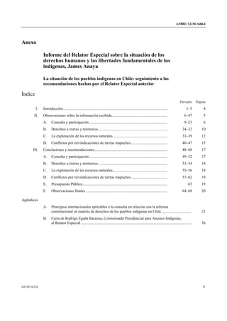 A/HRC/12/34/Add.6 
GE.09-16236 3 
Anexo 
Informe del Relator Especial sobre la situación de los derechos humanos y las libertades fundamentales de los indígenas, James Anaya 
La situación de los pueblos indígenas en Chile: seguimiento a las recomendaciones hechas por el Relator Especial anterior 
Índice 
Párrafos Página 
I. Introducción............................................................................................................ 1–5 4 
II. Observaciones sobre la información recibida.......................................................... 6–47 5 
A. Consulta y participación................................................................................. 9–23 6 
B. Derechos a tierras y territorios........................................................................ 24–32 10 
C. La explotación de los recursos naturales......................................................... 33–39 12 
D. Conflictos por reivindicaciones de tierras mapuches...................................... 40–47 15 
III. Conclusiones y recomendaciones............................................................................ 48–68 17 
A. Consulta y participación................................................................................. 49–52 17 
B. Derechos a tierras y territorios........................................................................ 53–54 18 
C. La explotación de los recursos naturales......................................................... 55–56 18 
D. Conflictos por reivindicaciones de tierras mapuches...................................... 57–62 19 
E. Presupuesto Público........................................................................................ 63 19 
F. Observaciones finales..................................................................................... 64–68 20 
Apéndices 
A. Principios internacionales aplicables a la consulta en relación con la reforma constitucional en materia de derechos de los pueblos indígenas en Chile............................... 21 
B. Carta de Rodrigo Egaña Baraona, Comisionado Presidencial para Asuntos Indígenas, al Relator Especial................................................................................................................... 36  