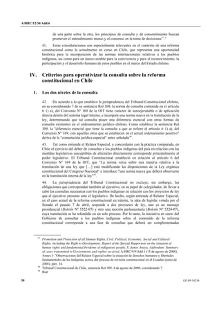 A/HRC/12/34/Add.6 
30 GE.09-16236 
de una parte sobre la otra, los principios de consulta y de consentimiento buscan promover el entendimiento mutuo y el consenso en la toma de decisiones57." 
41. Estas consideraciones son especialmente relevantes en el contexto de una reforma constitucional como la actualmente en curso en Chile, que representa una oportunidad histórica para la incorporación de las normas internacionales relativas a los pueblos indígenas, así como para un marco estable para la convivencia y para el reconocimiento, la participación y el desarrollo humano de estos pueblos en el marco del Estado chileno. 
IV. Criterios para operativizar la consulta sobre la reforma constitucional en Chile 
1. Los dos niveles de la consulta 
42. De acuerdo a lo que establece la jurisprudencia del Tribunal Constitucional chileno, en su considerando 7 de su sentencia Rol 309, la norma de consulta contenida en el artículo 6 1) a), del Convenio Nº 169 de la OIT tiene carácter de autoejecutable o de aplicación directa dentro del sistema legal interno, e incorpora una norma nueva en la tramitación de la ley, determinando que tal consulta posee una diferencia esencial con otras formas de consulta existentes en el ordenamiento jurídico chileno. Como establece la sentencia Rol 309, la "diferencia esencial que tiene la consulta a que se refiere el artículo 6 1) a), del Convenio Nº 169, con aquellas otras que se establecen en el actual ordenamiento positivo" deriva de la "connotación jurídica especial" antes señalada58. 
43. Tal como entiende el Relator Especial, y concordante con la práctica comparada, en Chile el ejercicio del deber de consultar a los pueblos indígenas del país en relación con las medidas legislativas susceptibles de afectarles directamente corresponde principalmente al poder legislativo. El Tribunal Constitucional estableció en relación al artículo 6 del Convenio Nº 169 de la OIT, que "La norma versa sobre una materia relativa a la tramitación de una ley que […] está modificando las disposiciones de la Ley orgánica constitucional del Congreso Nacional" e introduce "una norma nueva que deberá observarse en la tramitación interna de la ley"59. 
44. La jurisprudencia del Tribunal Constitucional no excluye, sin embargo, las obligaciones que correspondan también al ejecutivo, en su papel de colegislador, de llevar a cabo las consultas necesarias con los pueblos indígenas en relación con los proyectos de ley que el ejecutivo presente ante el legislativo. De hecho, según entiende el Relator Especial, en el caso actual de la reforma constitucional en trámite, la idea de legislar votada por el Senado el pasado 7 de abril, responde a dos proyectos de ley, uno es un mensaje presidencial (Boletín Nº 5522-07) y otro una moción parlamentaria (Boletín Nº 5324-07), cuya tramitación se ha refundido en un solo proceso. Por lo tanto, la iniciativa en curso del Gobierno de consultar a los pueblos indígenas sobre el contenido de la reforma constitucional corresponde a una fase de consultas que deberá ser complementadas 57 Promotion and Protection of all Human Rights, Civil, Political, Economic, Social and Cultural Rights, including the Right to Development: Report of the Special Rapporteur on the situation of human rights and fundamental freedoms of indigenous people, S. James Anaya. Addendum: Summary of cases transmitted to Governments and replies received, A/HRC/9/9/Add.1 (15 de agosto de 2008), Annex I: "Observaciones del Relator Especial sobre la situación de derechos humanos y libertades fundamentales de los indígenas acerca del proceso de revisión constitucional en el Ecuador (junio de 2008), párr. 34. 58 Tribunal Constitucional de Chile, sentencia Rol 309, 4 de agosto de 2000, considerando 7. 59 Ibíd.  