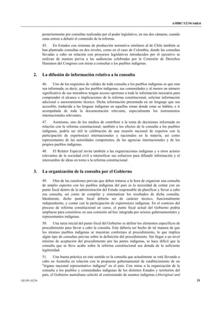 A/HRC/12/34/Add.6 
GE.09-16236 31 
posteriormente por consultas realizadas por el poder legislativo, en sus dos cámaras, cuando estas entren a debatir el contenido de la reforma. 
45. En Estados con sistemas de producción normativa similares al de Chile también se han planteado consultas en dos niveles, como en el caso de Colombia, donde las consultas llevadas a cabo en relación con proyectos legislativos introducidos por el ejecutivo se realizan de manera previa a las audiencias celebradas por la Comisión de Derechos Humanos del Congreso con miras a consultar a los pueblos indígenas. 
2. La difusión de información relativa a la consulta 
46. Uno de los requisitos de validez de toda consulta a los pueblos indígenas es que esta sea informada, es decir, que los pueblos indígenas, sus comunidades y al menos un número significativo de sus miembros tengan acceso oportuno a toda la información necesaria para comprender el alcance e implicaciones de la reforma constitucional, solicitar información adicional o asesoramiento técnico. Dicha información presentada en un lenguaje que sea accesible, traducida a las lenguas indígenas en aquellas zonas donde estas se hablen, e ir acompañada de toda la documentación relevante, especialmente los instrumentos internacionales relevantes. 
47. Asimismo, uno de los medios de contribuir a la toma de decisiones informada en relación con la reforma constitucional, también a los efectos de la consulta a los pueblos indígenas, podría ser útil la celebración de una reunión nacional de expertos con la participación de expertos(as) internacionales y nacionales en la materia, así como representantes de las autoridades competentes, de las agencias internacionales y de los propios pueblos indígenas. 
48. El Relator Especial invita también a las organizaciones indígenas y a otros actores relevantes de la sociedad civil a intensificar sus esfuerzos para difundir información y el intercambio de ideas en torno a la reforma constitucional. 
3. La organización de la consulta por el Gobierno 
49. Otra de las cuestiones previas que deben tratarse a la hora de organizar una consulta de amplio espectro con los pueblos indígenas del país es la necesidad de contar con un punto focal dentro de la administración del Estado responsable de planificar y llevar a cabo esa consulta, así como de compilar y sistematizar los resultados de dicha consulta. Idealmente, dicho punto focal debería ser de carácter técnico, funcionalmente independiente, y contar con la participación de expertos(as) indígenas. En el contexto del proceso de reforma constitucional en curso, el punto focal actual del Gobierno podría ampliarse para consistirse en una comisión ad hoc integrada por actores gubernamentales y representantes indígenas. 
50. Una tarea inicial del punto focal del Gobierno es definir los elementos específicos de procedimiento para llevar a cabo la consulta. Este debería ser hecho de tal manera de que los mismos pueblos indígenas se muestran conformes al procedimiento, lo que implica algún tipo de consultas previas sobre la definición del procedimiento. Sin llegar a un nivel mínimo de aceptación del procedimiento por las partes indígenas, se hace difícil que la consulta que se lleve acabo sobre la reforma constitucional sea dotada de la suficiente legitimidad. 
51. Una buena práctica en este sentido es la consulta que actualmente se está llevando a cabo en Australia en relación con la propuesta gubernamental de establecimiento de un "órgano nacional representativo indígena" en el país. Con miras a la organización de la consulta a los pueblos y comunidades indígenas de los distintos Estados y territorios del país, el Gobierno australiano solicitó al comisionado de asuntos indígenas (Aboriginal and  