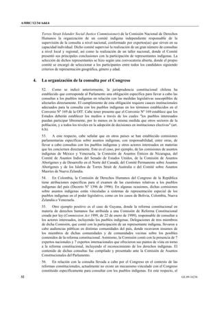 A/HRC/12/34/Add.6 
32 GE.09-16236 
Torres Strait Islander Social Justice Commissioner) de la Comisión Nacional de Derechos Humanos la organización de un comité indígena independiente responsable de la supervisión de la consulta a nivel nacional, conformado por expertos(as) que sirven en su capacidad individual. Dicho comité supervisó la realización de un gran número de consultas a nivel local y regional, así como la realización de un taller nacional, donde el Comité presentó sus principales conclusiones con la participación de representantes indígenas. La selección de dichos representantes se hizo según una convocatoria abierta, donde el propio comité se encargó de seleccionar a los participantes entre todos los candidatos siguiendo criterios de representación geográfica, género y edad. 
4. La organización de la consulta por el Congreso 
52. Como se indicó anteriormente, la jurisprudencia constitucional chilena ha establecido que corresponde al Parlamento una obligación específica para llevar a cabo las consultas a los pueblos indígenas en relación con las medidas legislativas susceptibles de afectarles directamente. El cumplimiento de esta obligación requiere cauces institucionales adecuados para la consulta con los pueblos indígenas en los términos establecidos en el Convenio Nº 169 de la OIT. Cabe tener presente que el Convenio Nº 169 establece que los Estados deberán establecer los medios a través de los cuales "los pueblos interesados puedan participar libremente, por lo menos en la misma medida que otros sectores de la población, y a todos los niveles en la adopción de decisiones en instituciones electivas" (art. 6.b). 
53. A este respecto, cabe señalar que en otros países se han establecido comisiones parlamentarias específicas sobre asuntos indígenas, con responsabilidad, entre otras, de llevar a cabo consultas con los pueblos indígenas y otros actores interesados en materias que les conciernen directamente. Este es el caso, por ejemplo, de las comisiones de asuntos indígenas de México y Venezuela, la Comisión de Asuntos Étnicos de Nicaragua, del Comité de Asuntos Indios del Senado de Estados Unidos, de la Comisión de Asuntos Aborígenes y de Desarrollo en el Norte del Canadá, del Comité Permanente sobre Asuntos Aborígenes y de los Isleños de Torres Strait de Australia o del Comité sobre Asuntos Maoríes de Nueva Zelandia. 
54. En Colombia, la Comisión de Derechos Humanos del Congreso de la República tiene atribuciones específicas para el examen de las cuestiones relativas a los pueblos indígenas del país (Decreto Nº 1396 de 1996). En algunas ocasiones, dichas comisiones sobre asuntos indígenas están vinculadas a sistemas de representación especial de los pueblos indígenas en el poder legislativo, como en los casos de Bolivia, Colombia, Nueva Zelandia o Venezuela. 
55. Otro ejemplo positivo es el caso de Guyana, donde la reforma constitucional en materia de derechos humanos fue atribuida a una Comisión de Reforma Constitucional creada por ley (Commission Act 1999, de 22 de enero de 1999), responsable de consultar a los actores interesados, incluyendo los pueblos indígenas. Delegaciones de tres miembros de dicha Comisión, que contó con la participación de un representante indígena, llevaron a cabo audiencias públicas en distintas comunidades del país, donde recavaron insumos de los miembros de dichas comunidades y de comunidades vecinas sobre los posibles contenidos de la reforma constitucional. Asimismo, la Comisión contó con la presencia de 7 expertos nacionales y 7 expertos internacionales que ofrecieron sus puntos de vista en torno a la reforma constitucional, incluyendo el reconocimiento de los derechos indígenas. El contenido de dichas consultas fue compilado y presentado ante la Comisión de Asuntos Constitucionales del Parlamento. 
56. En relación con la consulta llevada a cabo por el Congreso en el contexto de las reformas constitucionales, actualmente no existe un mecanismo vinculado con el Congreso constituido específicamente para consultar con los pueblos indígenas. En este respecto, el  
