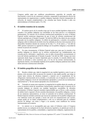 A/HRC/12/34/Add.6 
GE.09-16236 33 
Congreso podría optar por establecer procedimientos especiales de consulta que funcionarían a través de sus comisiones existentes, asegurando la participación efectiva de representantes de organizaciones y pueblos indígenas siguiendo criterios transparentes de selección, de manera complementaria a las consultas que fueran llevados a cabo con anterioridad por el Gobierno (párrs. 53 a 54). 
5. El ámbito temático de la consulta 
57. El carácter previo de la consulta exige que la nueva medida legislativa objeto de la consulta a los pueblos indígenas sea consultadas en las fases previas a su tramitación parlamentaria. En relación con la reforma constitucional actualmente en curso, el Relator Especial recibió numerosas alegaciones de que el texto de reforma constitucional del informe aprobado por el Senado el pasado 7 de abril de 2009 no fue objeto de una consulta adecuada con los pueblos indígenas. Un déficit de participación y consulta a los pueblos indígenas sobre la elaboración de dicho texto fue señalado en diversas intervenciones de los Honorables Senadores durante las sesiones de los días 17 y 18 de marzo, y 7 de abril de 2009, quienes expresaron su voluntad de diálogo con los pueblos indígenas y necesidad de realizar un proceso de consulta60. 
58. En estas circunstancias, el Relator Especial opina que, para que la consulta a los pueblos indígenas en relación con la reforma constitucional sea verdaderamente una consulta previa, informada y significativa, esta no debe circunscribirse necesariamente al texto del informe aprobado por el Senado el pasado 7 de abril de 2009. Aunque este texto representa desde luego un insumo importante para la consulta, la consulta debería estar abierta en principio a otras cuestiones que, a la luz de las normas internacionales, la legislación interna, y las demandas legítimas de los pueblos indígenas pudieran tener cabida dentro del texto constitucional reformado. 
6. El ámbito geográfico de la consulta 
59. Resulta evidente que, dada la magnitud de una medida legislativa como la que se plantea, sería necesario abrir un proceso de consulta lo más amplio posible, que tenga en cuenta tanto criterios de eficiencia temporal y material con el cumplimiento de las obligaciones internacionales de la consulta, y en particular con el requisito de consultar a los pueblos indígenas a través de "procedimientos apropiados y a través de sus instituciones representativas" y "de una manera apropiada a las circunstancias". 
60. Teniendo en cuenta estos requisitos, la magnitud de la medida objeto de consulta, así como la ausencia actual de mecanismos institucionales específicos para el ejercicio de la consulta indígena en relación con medidas legislativas susceptibles de afectarles directamente, el Relator Especial considera imprescindible que se lleven a cabo consultas de ámbito local o regional a fin de consultar directamente a los pueblos indígenas, a través de sus instancias representativas, en torno al contenido de la reforma constitucional. El Relator Especial considera asimismo que recavar las opiniones de los pueblos indígenas por vías indirectas (como por ejemplo a través del envío de comunicaciones por escrito), aunque puede ser un medio complementario y útil, no es suficiente para un verdadero proceso de diálogo, con miras a llegar a un acuerdo, como establecen las normas internacionales en la materia. 
61. Lo anterior no es incompatible para que, tanto el Gobierno como el Congreso puedan recavar, en cualquiera de las fases del proceso legislativo, la opinión por escrito de representantes de los pueblos, comunidades y organizaciones indígenas, organizaciones de 60 República de Chile, Diario de Sesiones del Senado, legislatura 357ª, sesión 7ª (7 de abril de 2009).  