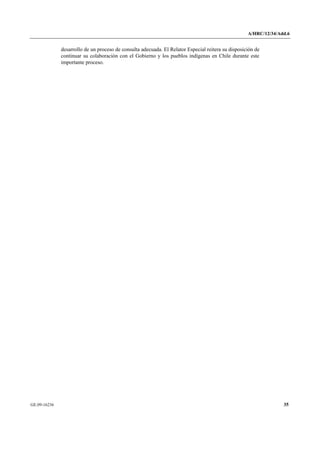 A/HRC/12/34/Add.6 
GE.09-16236 35 
desarrollo de un proceso de consulta adecuada. El Relator Especial reitera su disposición de continuar su colaboración con el Gobierno y los pueblos indígenas en Chile durante este importante proceso.  