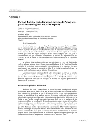 A/HRC/12/34/Add.6 
36 GE.09-16236 
Apéndice B 
Carta de Rodrigo Egaña Baraona, Comisionado Presidencial para Asuntos Indígenas, al Relator Especial 
(Notas de pie y anexos omitidos) 
Santiago, 12 de mayo de 2009 
Sr. James Anaya 
Relator Especial sobre la situación de los derechos humanos y las libertades fundamentales de los pueblos indígenas 
Ginebra 
De mi consideración: 
En primer lugar, deseo expresar el agradecimiento, a nombre del Gobierno de Chile, por el informe enviado por usted el 21 de abril pasado a la Misión de Chile en Ginebra, referido al proceso de consulta llevado adelante acerca de la reforma constitucional sobre reconocimiento de los pueblos indígenas. Dicho informe ha sido objeto de un análisis acabado por parte del equipo encargado de la política indígena en Chile, por el convencimiento de que contribuye sobremanera al proceso de implementación del Convenio Nº 169 de la OIT, el que entrará en vigencia en nuestro país el 15 de septiembre próximo. 
Su informe, elaborado luego de la visita que realizó entre el 5 y el 9 de abril pasado, reafirma además la firme convicción que motiva al Gobierno de la Presidenta Michelle Bachelet, de profundizar los derechos de los pueblos indígenas en el marco del Convenio mencionado y que requiere un proceso de revisión de la legislación nacional referida a la materia, por lo cual resultan de gran valor sus observaciones. 
A continuación y en referencia al texto y los criterios para operativizar la consulta sobre la reforma constitucional en Chile, me permito complementar la información enviada por el Relator acerca de la forma en que dicho proceso se ha llevado a la práctica, lo que permitirá especificar cómo se han recogido en nuestro país algunos planteamientos formulados en su informe. 
I. Diseño de los procesos de consulta 
Durante el año 2008 y a pocos meses de haberse dictado la nueva política indígena denominada "Re-Conocer: Pacto Social por la Multiculturalidad", la Presidenta Bachelet dictó el Instructivo presidencial Nº 5 de 25 de junio de 2008 en el cual, entre otras acciones, instruye la necesidad de llevar adelante procesos de consulta en iniciativas legislativas y administrativas que puedan afectar a los pueblos indígenas. La dictación del instructivo se funda en que: "se ha estimado necesario incorporar desde ya en el quehacer de los organismos públicos la consideración de los planteamientos que provengan de los pueblos indígenas, mediante un procedimiento cuyo objetivos sean canalizar información relevante a las comunidades indígenas, recabar sus opiniones y observaciones sobre las iniciativas que estén destinadas a ellas o puedan afectarles y establecer el deber para los organismos públicos de entregar una respuesta fundada. Ello, conjuntamente con el desarrollo de otras acciones contempladas en el plan Re-Conocer, favorecerá paulatinamente un escenario propicio para la futura implementación de las medidas específicas de participación que den pleno cumplimiento a los compromisos contenidos en el Convenio Nº 169".  