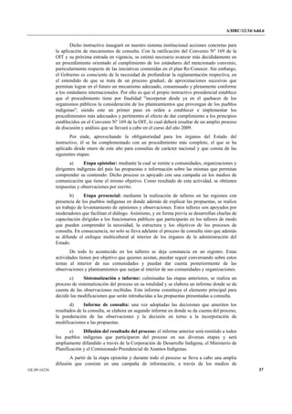 A/HRC/12/34/Add.6 
GE.09-16236 37 
Dicho instructivo inauguró en nuestro sistema institucional acciones concretas para la aplicación de mecanismos de consulta. Con la ratificación del Convenio Nº 169 de la OIT y su próxima entrada en vigencia, se estimó necesario avanzar más decididamente en un procedimiento orientado al cumplimiento de los estándares del mencionado convenio, particularmente respecto de las iniciativas contenidas en el plan Re-Conocer. Sin embargo, el Gobierno es consciente de la necesidad de profundizar la reglamentación respectiva, en el entendido de que se trata de un proceso gradual, de aproximaciones sucesivas que permitan lograr en el futuro un mecanismo adecuado, consensuado y plenamente conforme a los estándares internacionales. Por ello es que el propio instructivo presidencial establece que el procedimiento tiene por finalidad "incorporar desde ya en el quehacer de los organismos públicos la consideración de los planteamientos que provengan de los pueblos indígenas", siendo este un primer paso en orden a establecer e implementar los procedimientos más adecuados y pertinentes al efecto de dar cumplimiento a los principios establecidos en el Convenio Nº 169 de la OIT, lo cual deberá resultar de un amplio proceso de discusión y análisis que se llevará a cabo en el curso del año 2009. 
Por ende, aprovechando la obligatoriedad para los órganos del Estado del instructivo, él se ha complementado con un procedimiento más completo, el que se ha aplicado desde enero de este año para consultas de carácter nacional y que consta de las siguientes etapas: 
a) Etapa epistolar: mediante la cual se remite a comunidades, organizaciones y dirigentes indígenas del país las propuestas e información sobre las mismas que permitan comprender su contenido. Dicho proceso es apoyado con una campaña en los medios de comunicación que tiene el mismo objetivo. Como resultado de esta actividad, se obtienen respuestas y observaciones por escrito. 
b) Etapa presencial: mediante la realización de talleres en las regiones con presencia de los pueblos indígenas en donde además de explicar las propuestas, se realiza un trabajo de levantamiento de opiniones y observaciones. Estos talleres son apoyados por moderadores que facilitan el diálogo. Asimismo, y en forma previa se desarrollan charlas de capacitación dirigidas a los funcionarios públicos que participarán en los talleres de modo que pueden comprender la necesidad, la estructura y los objetivos de los procesos de consulta. En consecuencia, no solo se lleva adelante el proceso de consulta sino que además se difunde el enfoque multicultural al interior de los órganos de la administración del Estado. 
De todo lo acontecido en los talleres se deja constancia en un registro. Estas actividades tienen por objetivo que quienes asistan, puedan seguir conversando sobre estos temas al interior de sus comunidades y puedan dar cuenta posteriormente de las observaciones y planteamientos que surjan al interior de sus comunidades y organizaciones. 
c) Sistematización e informe: culminadas las etapas anteriores, se realiza un proceso de sistematización del proceso en su totalidad y se elabora un informe donde se da cuenta de las observaciones recibidas. Este informe constituye el elemento principal para decidir las modificaciones que serán introducidas a las propuestas presentadas a consulta. 
d) Informe de consulta: una vez adoptadas las decisiones que ameriten los resultados de la consulta, se elabora un segundo informe en donde se da cuenta del proceso, la ponderación de las observaciones y la decisión en torno a la incorporación de modificaciones a las propuestas. 
e) Difusión del resultado del proceso: el informe anterior será remitido a todos los pueblos indígenas que participaron del proceso en sus diversas etapas y será ampliamente difundido a través de la Corporación de Desarrollo Indígena, el Ministerio de Planificación y el Comisionado Presidencial de Asuntos Indígenas. 
A partir de la etapa epistolar y durante todo el proceso se lleva a cabo una amplia difusión que consiste en una campaña de información, a través de los medios de  