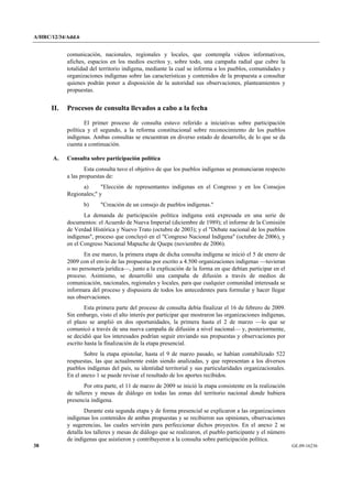 A/HRC/12/34/Add.6 
38 GE.09-16236 
comunicación, nacionales, regionales y locales, que contempla videos informativos, afiches, espacios en los medios escritos y, sobre todo, una campaña radial que cubre la totalidad del territorio indígena, mediante la cual se informa a los pueblos, comunidades y organizaciones indígenas sobre las características y contenidos de la propuesta a consultar quienes podrán poner a disposición de la autoridad sus observaciones, planteamientos y propuestas. 
II. Procesos de consulta llevados a cabo a la fecha 
El primer proceso de consulta estuvo referido a iniciativas sobre participación política y el segundo, a la reforma constitucional sobre reconocimiento de los pueblos indígenas. Ambas consultas se encuentran en diverso estado de desarrollo, de lo que se da cuenta a continuación. 
A. Consulta sobre participación política 
Esta consulta tuvo el objetivo de que los pueblos indígenas se pronunciaran respecto a las propuestas de: 
a) "Elección de representantes indígenas en el Congreso y en los Consejos Regionales;" y 
b) "Creación de un consejo de pueblos indígenas." 
La demanda de participación política indígena está expresada en una serie de documentos: el Acuerdo de Nueva Imperial (diciembre de 1989); el informe de la Comisión de Verdad Histórica y Nuevo Trato (octubre de 2003); y el "Debate nacional de los pueblos indígenas", proceso que concluyó en el "Congreso Nacional Indígena" (octubre de 2006), y en el Congreso Nacional Mapuche de Quepe (noviembre de 2006). 
En ese marco, la primera etapa de dicha consulta indígena se inició el 5 de enero de 2009 con el envío de las propuestas por escrito a 4.500 organizaciones indígenas —tuvieran o no personería jurídica—, junto a la explicación de la forma en que debían participar en el proceso. Asimismo, se desarrolló una campaña de difusión a través de medios de comunicación, nacionales, regionales y locales, para que cualquier comunidad interesada se informara del proceso y dispusiera de todos los antecedentes para formular y hacer llegar sus observaciones. 
Esta primera parte del proceso de consulta debía finalizar el 16 de febrero de 2009. Sin embargo, visto el alto interés por participar que mostraron las organizaciones indígenas, el plazo se amplió en dos oportunidades, la primera hasta el 2 de marzo —lo que se comunicó a través de una nueva campaña de difusión a nivel nacional— y, posteriormente, se decidió que los interesados podrían seguir enviando sus propuestas y observaciones por escrito hasta la finalización de la etapa presencial. 
Sobre la etapa epistolar, hasta el 9 de marzo pasado, se habían contabilizado 522 respuestas, las que actualmente están siendo analizadas, y que representan a los diversos pueblos indígenas del país, su identidad territorial y sus particularidades organizacionales. En el anexo 1 se puede revisar el resultado de los aportes recibidos. 
Por otra parte, el 11 de marzo de 2009 se inició la etapa consistente en la realización de talleres y mesas de diálogo en todas las zonas del territorio nacional donde hubiera presencia indígena. 
Durante esta segunda etapa y de forma presencial se explicaron a las organizaciones indígenas los contenidos de ambas propuestas y se recibieron sus opiniones, observaciones y sugerencias, las cuales servirán para perfeccionar dichos proyectos. En el anexo 2 se detalla los talleres y mesas de diálogo que se realizaron, el pueblo participante y el número de indígenas que asistieron y contribuyeron a la consulta sobre participación política.  