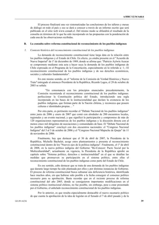A/HRC/12/34/Add.6 
GE.09-16236 39 
El proceso finalizará una vez sistematizadas las conclusiones de los talleres y mesas de diálogo en todo el país y eso se dará a conocer a través de un informe escrito que será publicado en el sitio web www.conadi.cl. Del mismo modo se difundirá el resultado de la consulta en términos de lo que ha sido incorporado en las propuestas con la ponderación de cada una de las observaciones recibidas. 
B. La consulta sobre reforma constitucional de reconocimiento de los pueblos indígenas 
1. Contexto histórico del reconocimiento constitucional de los pueblos indígenas 
La demanda de reconocimiento constitucional tiene larga data en la relación entre los pueblos indígenas y el Estado de Chile. En efecto, ya estaba presente en el "Acuerdo de Nueva Imperial" de 1º de diciembre de 1989, donde se afirma que: "Patricio Aylwin Azocar se compromete mediante esta acta a hacer suya la demanda de los pueblos indígenas de Chile expresada en el Programa de la Concertación, especialmente en lo referido a: 1.- El reconocimiento constitucional de los pueblos indígenas y de sus derechos económicos, sociales y culturales fundamentales". 
En este mismo sentido, en el "informe de la Comisión de Verdad Histórica y Nuevo Trato" entregado al entonces Presidente de la República, Ricardo Lagos, el 28 de octubre de 2003 se señala: 
"En consonancia con los principios enunciados precedentemente, la Comisión recomienda el reconocimiento constitucional de los pueblos indígenas: perfeccionar la Constitución política del Estado, introduciendo una regla incorporada en las bases de la institucionalidad que declare la existencia de los pueblos indígenas, que forman parte de la Nación chilena, y reconozca que poseen culturas e identidades propias… " 
Por otra parte, es pertinente recordar el "Debate Nacional de los pueblos indígenas" entre junio de 2006 y enero de 2007 que contó con alrededor de 200 encuentros locales, regionales y un evento nacional, y que significó la participación y compromiso de más de 120 organizaciones representativas de los pueblos indígenas y la discusión directa con al menos cinco mil dirigentes de asociaciones y comunidades de base. El "Debate Nacional de los pueblos indígenas" concluyó con dos encuentros nacionales: el "Congreso Nacional Indígena" del 3 al 5 de octubre de 2006 y el "Congreso Nacional Mapuche de Quepe" de 11 de noviembre de 2006. 
Finalmente, hay que destacar que el 30 de abril de 2007, la Presidenta de la República, Michelle Bachelet, acoge estos planteamientos y presenta el reconocimiento constitucional dentro de los "Nuevos ejes de la política indígena". Finalmente, el 1º de abril de 2008, en la nueva política indígena del Gobierno "Re-Conocer: Pacto Social por la Multiculturalidad", actualmente en vigencia, la Presidenta de la República aprobó un capítulo sobre "Sistema político, derechos e institucionalidad" en el que se detallan las medidas que promueven su participación en el sistema político, entre ellas el reconocimiento constitucional de los pueblos indígenas como parte del Estado de Chile. 
En ese sentido, cabe destacar que se trata de una demanda de los pueblos indígenas que durante largo tiempo ha sido planteada por ellos y por distintas instancias de Gobierno. El proceso de reforma constitucional busca subsanar una deficiencia histórica, identificada hace muchos años, sin que hubiese sido posible a la fecha conseguir el consenso político necesario para su aprobación. Basta recordar que en el reciente proceso de reforma constitucional del año 2005, donde se consiguieron importantes modificaciones en el sistema político institucional chileno, no fue posible, sin embargo, pese a estar presentado por el Gobierno, el anhelado reconocimiento constitucional de los pueblos indígenas. 
Por lo anterior, es que resulta especialmente destacable el nuevo escenario político de que cuenta la aprobación de la idea de legislar en el Senado el 7 de abril pasado y de la  