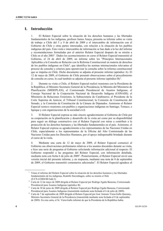 A/HRC/12/34/Add.6 
4 GE.09-16236 
I. Introducción 
1. El Relator Especial sobre la situación de los derechos humanos y las libertades fundamentales de los indígenas, profesor James Anaya, presenta su informe sobre su visita de trabajo a Chile del 5 y 9 de abril de 2009 y el intercambio de información con el Gobierno de Chile y otras partes interesadas, con relación a la situación de los pueblos indígenas del país. Esta visita e intercambio de información se han dado a la luz del informe y recomendaciones formuladas por el anterior Relator Especial después de su misión a Chile en el año 20031. Dados los acontecimientos en curso el Relator Especial transmitió al Gobierno, el 24 de abril de 2009, un informe sobre los "Principios Internacionales Aplicables a la Consulta en Relación con la Reforma Constitucional en materia de derechos de los pueblos indígenas en Chile", que identifica las normas internacionales relevantes al proceso de consulta y criterios para operativizar la consulta sobre la reforma constitucional que se impulsa en Chile. Dicho documento se adjunta al presente informe (apéndice A). El 12 de mayo de 2009, el Gobierno de Chile presentó observaciones sobre el procedimiento de consulta en curso, lo cual también se adjunta al presente informe (apéndice B)2. 
2. Durante su visita a Chile, el Relator Especial realizó reuniones con la Presidenta de la República; el Ministro Secretario General de la Presidencia; la Ministra del Ministerio de Planificación (MIDEPLAN); el Comisionado Presidencial de Asuntos Indígenas; el Consejo Nacional de la Corporación Nacional de Desarrollo Indígena (CONADI); el Ministerio de Relaciones Exteriores; la Subsecretaria de Carabineros; el Presidente de la Corte Suprema de Justicia; el Tribunal Constitucional; la Comisión de Constitución del Senado; y la Comisión de Constitución de la Cámara de Diputados. Asimismo el Relator Especial sostuvo reuniones con pueblos y organizaciones indígenas en Santiago, Temuco, e Iquique y con organizaciones de la sociedad civil. 
3. El Relator Especial expresa su más sincero agradecimiento al Gobierno de Chile por su cooperación en la planificación y desarrollo de la visita así como por su disponibilidad para seguir un diálogo constructivo con el Relator Especial con miras a contribuir a la protección de los derechos humanos y las libertades fundamentales en el país. Asimismo, el Relator Especial expresa su agradecimiento a los representantes de las Naciones Unidas en Chile, especialmente a los representantes de la Oficina del Alto Comisionado de las Naciones Unidas para los Derechos Humanos, por el apoyo indispensable brindado durante el curso de la visita. 
4. Mediante una carta de 12 de mayo de 2009, el Relator Especial comunicó al Gobierno sus observaciones preliminares relativas a los asuntos discutidos durante su visita, e hizo una serie de preguntas al Gobierno solicitando información adicional al respecto. El Gobierno respondió a las preguntas del Relator Especial, con información detallada, mediante nota con fecha 6 de julio de 20093. Posteriormente, el Relator Especial envió una versión inicial del presente informe, y en respuesta, mediante una nota de 8 de septiembre de 2009, el Gobierno transmitió comentarios adicionales4. El Relator Especial agradece al 1 Véase el informe del Relator Especial sobre la situación de los derechos humanos y las libertades fundamentales de los indígenas, Rodolfo Stavenhagen, sobre su misión a Chile (E/CN.4/2004/80/Add.3). 2 Carta de 12 de mayo de 2009 dirigida al Relator Especial por Rodrigo Egaña Baraona, Comisionado Presidencial para Asuntos Indígenas (apéndice B). 3 Carta de 30 de junio de 2009 dirigida al Relator Especial por Rodrigo Egaña Baraona, Comisionado Presidencial para Asuntos Indígenas (transmitido mediante nota fechada el 6 de julio de 2009). 4 Carta de 7 de septiembre de 2009 dirigida al Relator Especial por José Antonio Viera-Gallo Quesney, Ministro Secretario General de la Presidencia (transmitida mediante nota fechada el 8 de septiembre de 2009). En esta carta, el Sr. Viera-Gallo informó de que la Presidenta de la República había  