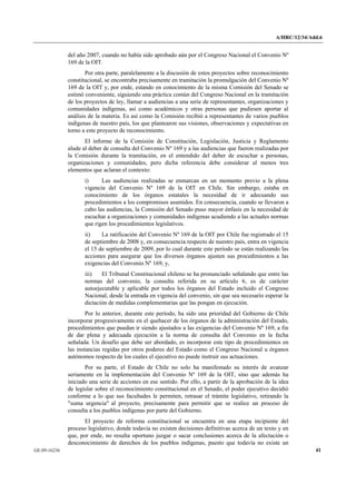 A/HRC/12/34/Add.6 
GE.09-16236 41 
del año 2007, cuando no había sido aprobado aún por el Congreso Nacional el Convenio Nº 169 de la OIT. 
Por otra parte, paralelamente a la discusión de estos proyectos sobre reconocimiento constitucional, se encontraba precisamente en tramitación la promulgación del Convenio Nº 169 de la OIT y, por ende, estando en conocimiento de la misma Comisión del Senado se estimó conveniente, siguiendo una práctica común del Congreso Nacional en la tramitación de los proyectos de ley, llamar a audiencias a una serie de representantes, organizaciones y comunidades indígenas, así como académicos y otras personas que pudiesen aportar al análisis de la materia. Es así como la Comisión recibió a representantes de varios pueblos indígenas de nuestro país, los que plantearon sus visiones, observaciones y expectativas en torno a este proyecto de reconocimiento. 
El informe de la Comisión de Constitución, Legislación, Justicia y Reglamento alude al deber de consulta del Convenio Nº 169 y a las audiencias que fueron realizadas por la Comisión durante la tramitación, en el entendido del deber de escuchar a personas, organizaciones y comunidades, pero dicha referencia debe considerar al menos tres elementos que aclaran el contexto: 
i) Las audiencias realizadas se enmarcan en un momento previo a la plena vigencia del Convenio Nº 169 de la OIT en Chile. Sin embargo, estaba en conocimiento de los órganos estatales la necesidad de ir adecuando sus procedimientos a los compromisos asumidos. En consecuencia, cuando se llevaron a cabo las audiencias, la Comisión del Senado puso mayor énfasis en la necesidad de escuchar a organizaciones y comunidades indígenas acudiendo a las actuales normas que rigen los procedimientos legislativos. 
ii) La ratificación del Convenio Nº 169 de la OIT por Chile fue registrado el 15 de septiembre de 2008 y, en consecuencia respecto de nuestro país, entra en vigencia el 15 de septiembre de 2009, por lo cual durante este período se están realizando las acciones para asegurar que los diversos órganos ajusten sus procedimientos a las exigencias del Convenio Nº 169; y, 
iii) El Tribunal Constitucional chileno se ha pronunciado señalando que entre las normas del convenio, la consulta referida en su artículo 6, es de carácter autoejecutable y aplicable por todos los órganos del Estado incluido el Congreso Nacional, desde la entrada en vigencia del convenio, sin que sea necesario esperar la dictación de medidas complementarias que las pongan en ejecución. 
Por lo anterior, durante este período, ha sido una prioridad del Gobierno de Chile incorporar progresivamente en el quehacer de los órganos de la administración del Estado, procedimientos que puedan ir siendo ajustados a las exigencias del Convenio Nº 169, a fin de dar plena y adecuada ejecución a la norma de consulta del Convenio en la fecha señalada. Un desafío que debe ser abordado, es incorporar este tipo de procedimientos en las instancias regidas por otros poderes del Estado como el Congreso Nacional u órganos autónomos respecto de los cuales el ejecutivo no puede instruir sus actuaciones. 
Por su parte, el Estado de Chile no solo ha manifestado su interés de avanzar seriamente en la implementación del Convenio Nº 169 de la OIT, sino que además ha iniciado una serie de acciones en ese sentido. Por ello, a partir de la aprobación de la idea de legislar sobre el reconocimiento constitucional en el Senado, el poder ejecutivo decidió conforme a lo que sus facultades le permiten, retrasar el trámite legislativo, retirando la "suma urgencia" al proyecto, precisamente para permitir que se realice un proceso de consulta a los pueblos indígenas por parte del Gobierno. 
El proyecto de reforma constitucional se encuentra en una etapa incipiente del proceso legislativo, donde todavía no existen decisiones definitivas acerca de un texto y en que, por ende, no resulta oportuno juzgar o sacar conclusiones acerca de la afectación o desconocimiento de derechos de los pueblos indígenas, puesto que todavía no existe un  