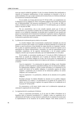 A/HRC/12/34/Add.6 
42 GE.09-16236 
texto que tenga la calidad de aprobado. Es más, los mismos Senadores han manifestado su intención de incorporar modificaciones al texto actualmente en discusión a fin de ir perfeccionándolo, de lo que se dejó constancia de la misma forma en el informe emitido por la Comisión de Constitución del Senado. 
En ese sentido, en el marco del Convenio Nº 169 de la OIT, y en cumplimiento con lo dispuesto en la Ley indígena Nº 19253, en la política indígena "Re-Conocer: Pacto Social por la Multiculturalidad", del Instructivo presidencial Nº 5 de 25 de junio de 2008, ya citado, el Gobierno inició un "proceso de consulta" el 13 de abril pasado, que se extenderá hasta el 5 de junio de 2009. 
Por sus características, esta es una consulta especial, puesto que el texto de reconocimiento ya se encuentra en trámite ante el Congreso Nacional, por lo cual el poder ejecutivo, en su calidad de colegislador, ha decidido que el resultado de esta consulta será puesto en conocimiento de la Comisión de Constitución, Legislación, Justicia y Reglamento del Senado, a fin de que esta pueda considerar los planteamientos emitidos, cuando retome la discusión en particular sobre la materia. 
b) La difusión de la información previa relativa a la consulta 
La consulta indígena sobre reconocimiento constitucional contempla una serie de elementos necesarios para cumplir con el estándar de difusión planteado en el informe del Relator, ya que los procesos se han diseñado las etapas descritas en el apartado I anterior. Por su parte, la sugerencia planteada en torno a una reunión nacional de expertos con la participación de expertos internacionales y nacionales, así como de representantes de las autoridades competentes, de las agencias internacionales y de los propios pueblos indígenas, iniciativa que nos parece adecuada y que será implementada en el corto plazo. 
En tal sentido, es conveniente recordar que el 11 de julio de 2008 el Gobierno de Chile firmó un acuerdo de colaboración con el sistema de Naciones Unidas para la implementación de la política indígena en el país. Dos de las áreas de cooperación que contempla el acuerdo se enmarcan dentro de los objetivos del Gobierno y los planteados en el informe: 
Área de cooperación 1. La construcción de espacios de diálogo social. Resultado principal: se habrá mejorado la capacidad de diálogo entre las instituciones públicas, las organizaciones indígenas y actores sociales gravitantes en el tratamiento de los asuntos del interés de los pueblos indígenas, y constituidos espacios de trabajo conjunto y cooperación con el concurso de las instituciones públicas, los actores indígenas y de la sociedad civil. 
Área de cooperación 2. La promoción y difusión de los derechos de los pueblos indígenas. 
Resultado principal. Se habrán difundido los derechos de los pueblos indígenas especialmente en lo relativo a su participación en la gestión de los asuntos de su interés, en el nivel nacional y regional, con especial énfasis en lo establecido en el Convenio Nº 169 de la OIT. 
En consecuencia, es del mayor interés contar con la colaboración expresada por usted para la organización de esta actividad. 
c) La organización de la consulta por el Gobierno 
Como se mencionara previamente, el 25 de junio de 2008 la Presidenta de la República dictó el Instructivo presidencial Nº 5 dirigido a todos los organismos de la administración del Estado, en el que instruía la realización de un conjunto de acciones para la implementación de las iniciativas de la política indígena. Entre dichas acciones se  