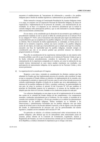 A/HRC/12/34/Add.6 
GE.09-16236 43 
encuentra el establecimiento de "mecanismos de información y consulta a los pueblos indígenas para el diseño de medidas legislativas o administrativas que puedan afectarles". 
Dicho instructivo encarga al Comisionado Presidencial de Asuntos Indígenas tomar a su cargo, en conjunto con la Corporación Nacional de Desarrollo Indígena, las tareas de organización e implementación de los procesos de consulta, y de sistematización de sus resultados. Es en base a lo dispuesto en ese instructivo presidencial que se realizó la consulta indígena sobre participación política y que se está realizando la consulta indígena sobre reconocimiento constitucional. 
En ese marco, se ha considerado que la dictación de una normativa que establezca el procedimiento mediante el cual se ejecute el deber de consulta previsto en el artículo 34 de la Ley indígena Nº 19253, sería el mecanismo más adecuado para lograr una definición de un procedimiento que sea aceptado por los pueblos indígenas, tal como usted menciona en su informe. Para la dictación de dicha reglamentación, se contempla, en forma previa al diseño de la normativa respectiva, realizar una nueva consulta a los pueblos indígenas acerca de este tópico, de modo que el procedimiento que se adopte para regir las consultas, encuentre una base de legitimidad para los pueblos indígenas, teniendo siempre en consideración que este es un proceso gradual que permitirá alcanzar los objetivos progresivamente en el tiempo. 
Para ello, la consideración de las experiencias internacionales en esta materia serán de mucha utilidad, y por ello es que el acuerdo con el sistema de Naciones Unidas al que se ha hecho referencia precedentemente, considera la realización de un estudio de sistematización de la experiencia comparada en la materia, así como la realización de una reunión técnica internacional en cuyo marco puedan examinarse sus resultados, con participación de representantes indígenas, de las agencias de las Naciones Unidas y otros actores pertinentes. 
d) La organización de la consulta por el Congreso 
Respecto a este tema y teniendo en consideración los distintos caminos que han adoptado los Estados que han implementado procesos de consulta, cabe considerar la etapa en que se encuentra el Estado chileno en relación a la implementación de la consulta, esto es, preparando la entrada en vigencia del Convenio, para lo cual se han iniciado procesos de consulta explícitamente dirigidos al diseño de un modelo que sirva adecuadamente a los intereses de los pueblos indígenas de Chile y considere, asimismo, las particularidades de este país, tal como lo reconoce el artículo 34 del Convenio Nº 169 que establece el principio de flexibilidad respecto de la naturaleza y el alcance de las medidas que se adopten para dar efecto al Convenio, fundado en las condiciones propias de cada país. 
Los esfuerzos desplegados en esta etapa en pos de la implementación de la consulta dan cuenta de la voluntad del Estado chileno de dar cumplimiento a los compromisos asumidos, conducidos principalmente por el Gobierno. En este sentido, el resultado de la consulta será remitida al Congreso, a fin de que considere en su análisis los planeamientos provenientes de los pueblos indígenas. Dichos resultados no se limitarán a las observaciones y planteamientos formulados por los pueblos indígenas sino que darán cuenta de la forma como se ha llevado adelante el proceso, a fin de sugerir a este otro poder del Estado, la implementación de procesos que, con las particularidades del trámite legislativo, cumplan con los estándares del Convenio Nº 169. 
En particular en relación a la reforma constitucional sobre reconocimiento de los pueblos indígenas, cabe destacar que de los antecedentes antes mencionados (actas de sesiones, primer informe de la Comisión de Constitución, Legislación, Justicia y Reglamento del Senado), así como las declaraciones emitidas por los miembros del Senado de la República, se deduce claramente la importancia que se otorga a este tema.  