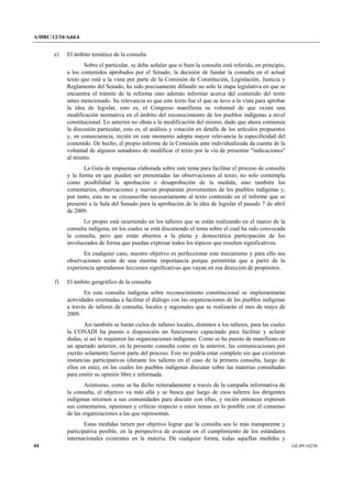 A/HRC/12/34/Add.6 
44 GE.09-16236 
e) El ámbito temático de la consulta 
Sobre el particular, se debe señalar que si bien la consulta está referida, en principio, a los contenidos aprobados por el Senado, la decisión de fundar la consulta en el actual texto que está a la vista por parte de la Comisión de Constitución, Legislación, Justicia y Reglamento del Senado, ha sido precisamente difundir no solo la etapa legislativa en que se encuentra el trámite de la reforma sino además informar acerca del contenido del texto antes mencionado. Su relevancia es que este texto fue el que se tuvo a la vista para aprobar la idea de legislar, esto es, el Congreso manifiesta su voluntad de que exista una modificación normativa en el ámbito del reconocimiento de los pueblos indígenas a nivel constitucional. Lo anterior no obsta a la modificación del mismo, dado que ahora comienza la discusión particular, esto es, el análisis y votación en detalle de los artículos propuestos y, en consecuencia, recién en este momento adopta mayor relevancia la especificidad del contenido. De hecho, el propio informe de la Comisión ante individualizada da cuenta de la voluntad de algunos senadores de modificar el texto por la vía de presentar "indicaciones" al mismo. 
La Guía de respuestas elaborada sobre este tema para facilitar el proceso de consulta y la forma en que pueden ser presentadas las observaciones al texto, no solo contempla como posibilidad la aprobación o desaprobación de la medida, sino también los comentarios, observaciones y nuevas propuestas provenientes de los pueblos indígenas y, por tanto, esta no se circunscribe necesariamente al texto contenido en el informe que se presentó a la Sala del Senado para la aprobación de la idea de legislar el pasado 7 de abril de 2009. 
Lo propio está ocurriendo en los talleres que se están realizando en el marco de la consulta indígena, en los cuales se está discutiendo el tema sobre el cual ha sido convocada la consulta, pero que están abiertos a la plena y democrática participación de los involucrados de forma que puedan expresar todos los tópicos que resulten significativos. 
En cualquier caso, nuestro objetivo es perfeccionar este mecanismo y para ello sus observaciones serán de una enorme importancia porque permitirán que a partir de la experiencia aprendamos lecciones significativas que vayan en esa dirección de propósitos. 
f) El ámbito geográfico de la consulta 
En esta consulta indígena sobre reconocimiento constitucional se implementarán actividades orientadas a facilitar el diálogo con las organizaciones de los pueblos indígenas a través de talleres de consulta, locales y regionales que se realizarán el mes de mayo de 2009. 
Así también se harán ciclos de talleres locales, distintos a los talleres, para las cuales la CONADI ha puesto a disposición un funcionario capacitado para facilitar y aclarar dudas, si así lo requieren las organizaciones indígenas. Como se ha puesto de manifiesto en un apartado anterior, en la presente consulta como en la anterior, las comunicaciones por escrito solamente fueron parte del proceso. Este no podría estar completo sin que existieran instancias participativas (durante los talleres en el caso de la primera consulta, luego de ellos en esta), en las cuales los pueblos indígenas discutan sobre las materias consultadas para emitir su opinión libre e informada. 
Asimismo, como se ha dicho reiteradamente a través de la campaña informativa de la consulta, el objetivo va más allá y se busca que luego de esos talleres los dirigentes indígenas retornen a sus comunidades para discutir con ellas, y recién entonces expresen sus comentarios, opiniones y críticas respecto a estos temas en lo posible con el consenso de las organizaciones a las que representan. 
Estas medidas tienen por objetivo lograr que la consulta sea lo más transparente y participativa posible, en la perspectiva de avanzar en el cumplimiento de los estándares internacionales existentes en la materia. De cualquier forma, todas aquellas medidas y  