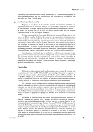A/HRC/12/34/Add.6 
GE.09-16236 45 
sugerencias que tengan este objetivo serán asumidas por el Gobierno en este proceso de aproximaciones sucesivas que nos permitirá tener los mecanismos y metodologías más adecuados para llevar a cabo la tarea. 
g) El ámbito temporal de la consulta 
Respecto a los plazos de la consulta, resultan absolutamente atendibles los argumentos expresados en el informe referidos a la necesidad que los plazos de la consulta no sean limitados. De hecho, el plazo de indicaciones otorgado se ha ampliado hasta el 15 de junio, sin perjuicio que no se trata de plazos inmodificables ante las diversas circunstancias que inciden en el trámite legislativo. 
Si bien, es compartida la observación, debe hacerse presente al Relator que en este caso se ha debido conciliar el objetivo de obtener el reconocimiento constitucional de los pueblos indígenas con la necesidad de realizar la consulta, considerando simultáneamente el ritmo de los procesos políticos y legislativos que inciden en el éxito de la iniciativa. En consecuencia, si bien existe, como ha quedado demostrado, la voluntad de otorgar espacios para el diálogo, la discusión y el análisis de una reforma de esta naturaleza por parte de los pueblos indígenas y de hecho, los procesos en que surge históricamente esta demanda ya señalados previamente, han contado siempre con el apoyo del Gobierno, deben considerarse otras variables que imponen una actuación oportuna ante escenarios políticos específicos. 
Además, quiero manifestarle que se han hecho los esfuerzos necesarios para lograr que se cumplan los estándares requeridos en ese lapso. De cualquier forma, vuelvo a decirle que es nuestra intención mejorar el sistema con el acuerdo de los actores interesados, de forma que los plazos de esta y cualquier otra consulta se adecuen a las necesidades y complejidad del proceso, los intereses y derechos de los pueblos indígenas y los tiempos políticos gubernamentales y estatales. 
Conclusión 
El Gobierno está consciente que la implementación de un proceso de consulta bajo los estándares del Convenio Nº 169 de la OIT, que entrará próximamente en vigencia en nuestro país, requiere un gran esfuerzo de parte de todos los actores, públicos, privados y de los pueblos indígenas y, en consecuencia, constituye una tarea realizable en un marco de diálogo y comprensión mutua. En este contexto, es evidente el rol fundamental que toca al Estado y dentro de él, al Gobierno como poder que impulsa las políticas nacionales. 
Por ese mismo motivo, en las próximas semanas se dará inicio a una nueva consulta indígena, referida a inversiones en tierras y áreas de desarrollo indígena, la que está siendo preparada con una serie de seminarios técnicos previos con distintos estamentos de la sociedad (desde organizaciones indígenas hasta institutos de pensamiento y empresarios), con el objetivo de que cuando se realice la consulta, el Gobierno pueda presentar a los pueblos indígenas un proyecto que proteja sus derechos de la manera más consensuada posible. 
Un proceso de consulta como el descrito por el Relator en su informe, constituye un objetivo a alcanzar por nuestro país, y requiere de diálogo, experiencia, consenso y normativa, que canalice adecuadamente los legítimos intereses en pos del objetivo. De este modo, y teniendo en consideración que el mismo Convenio Nº 169 de la OIT reconoce a los Estados la flexibilidad con que se adecuen a sus exigencias, es que se han implementado progresivamente procedimientos de consulta que incorporen esta nueva realidad en nuestro medio. Primero, a través del instructivo presidencial que no tenía más pretensión que imprimir en los órganos públicos la necesidad de incorporar en sus tareas la consulta y luego, a partir de la implementación de los procesos de consulta antes descritos, para iniciar una experiencia que permita visualizar el camino hacia los estándares del Convenio Nº 169 de la OIT.  