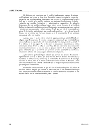A/HRC/12/34/Add.6 
46 GE.09-16236 
El Gobierno está consciente que el modelo implementado requiere de ajustes y modificaciones, por lo cual se tiene plena disposición para recibir todas las propuestas y sugerencias que permitan mejorar los procesos que aseguren el cumplimiento del objetivo final, que es permitir a los pueblos indígenas una participación efectiva en el diseño y evaluación de medidas legislativas y administrativas susceptibles de afectarles directamente. En este sentido, resulta del mayor interés para el Gobierno de la Presidenta Bachelet la disposición que ha demostrado el Relator para acompañar este proceso nacional y aportar con sus sugerencias y observaciones. De allí que sea esta la oportunidad para reiterar la invitación realizada para que usted pueda colaborar —a través del acuerdo firmado con el sistema de Naciones Unidas—, en la organización de un seminario internacional sobre esta materia. 
Además, como ya se dijo, está en estudio la reglamentación del artículo 34 de la Ley indígena luego de un proceso de consulta a los pueblos indígenas, lo que permitirá adecuar aún más la forma en que se realiza este procedimiento. Por otra parte, respecto al párrafo 38 de su informe en el que sugiere "… en los casos en los que esos mecanismos no existan formalmente (para llevar a cabo la consulta), deberán adoptarse provisionalmente mecanismos transitorios o ad hoc con miras al ejercicio efectivo de la consulta indígena", quiero informarle que se constituirá una comisión con las características señaladas y estudiaremos la forma más adecuada para determinar su integración. 
Aprovecho la oportunidad para señalar que respecto del proceso de difusión e implementación que se ha hecho del Convenio Nº 169 en decenas de seminarios y encuentros, en publicaciones y anuncios y en instrumentos de comunicación de todo tipo, realizados la mayor parte en el marco del Convenio con el sistema de Naciones Unidas antes mencionado, ha sido valorada y destacada por los propios organismos internacionales que velan por su cumplimiento. 
Finalmente, somos concientes de que en Chile estamos construyendo una manera de realizar la consulta indígena que sin duda es perfectible, para lo cual informes como el que usted nos envía son de una importancia capital, así como su disposición a colaborar en este proceso, todo lo cual es altamente valorado por el Gobierno. 
