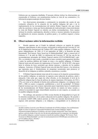 A/HRC/12/34/Add.6 
GE.09-16236 5 
Gobierno por sus respuestas detalladas. El presente informe incluye las observaciones ya comunicadas al Gobierno, con actualizaciones hechas en vista de sus comentarios y la información proporcionada por diversas fuentes. 
5. Las observaciones presentadas a continuación no pretenden dar cuenta de una evaluación exhaustiva de la situación de los pueblos indígenas del país o de la implementación de las recomendaciones del anterior Relator Especial, sino que versan sobre las cuestiones y temas que fueron planteados de modo principal y transversal durante la visita del Relator Especial en relación con dichas recomendaciones. Estos asuntos incluyen la consulta y participación, derechos a tierras y recursos naturales, los proyectos de explotación de recursos naturales, la política penal, y el conflicto respecto a tierras mapuches. 
II. Observaciones sobre la información recibida 
6. Resulta aparente que el Estado ha dedicado esfuerzos en materia de asuntos indígenas, especialmente en años recientes, incluyendo la ratificación del Convenio Nº 169 de la Organización Internacional del Trabajo (OIT) sobre pueblos indígenas y tribales en países independientes, de 1989, el 15 de septiembre de 2008 y la dictación del plan denominado "Re-Conocer: Pacto Social por la Multiculturalidad", dado a conocer por el Gobierno el 1º de abril de 2008. La ratificación del Convenio Nº 169 fue una de las recomendaciones principales del Relator Especial anterior (E/CN.4/2004/80/Add.3, párr. 58), y su entrada en vigor ayuda a consolidar un marco normativo para garantizar derechos y guiar las políticas públicas del Estado en torno a los pueblos indígenas. El Relator Especial toma nota del anuncio de implementar el Convenio Nº 169 de la OIT y dar pasos hacia la reforma de leyes sectoriales que afectan intereses y derechos de los pueblos indígenas. Asimismo, el Relator Especial toma nota del plan Re-Conocer y las iniciativas que representa para el fortalecimiento de programas asistenciales para promover el desarrollo de los indígenas en ámbitos culturales, económicos y sociales. 
7. El Relator Especial además toma nota de los avances en la situación socioeconómica de los pueblos indígenas, en particular en aspectos como reducción de pobreza, salud y educación. Cabe notar que, según las cifras oficiales, se ha disminuido el nivel de la población indígena bajo la línea de pobreza de manera importante (10,4 puntos, de 29,4 a 19%), así como se ha reducido la brecha entre poblaciones indígenas y no indígenas entre 2003 y 2006 en cuanto a ocupación, analfabetismo y nivel de escolaridad5. El Relator Especial reconoce que estos avances representen pasos importantes hacia el cumplimiento de las recomendaciones del Relator Especial anterior en materia de temas sociales y enfatiza la necesidad de seguir desarrollando iniciativas en este respecto, en consulta con los pueblos indígenas del país. 
8. Sin embargo, aún persisten en Chile severas brechas de desigualdad en el goce de los derechos económicos y de la salud y educación de los pueblos indígenas. De acuerdo a la encuesta CASEN 2006, todavía persiste en Chile una marcada discriminación en los ingresos entre personas indígenas y no indígenas, y desigualdades en la cobertura de 
decidido nombrar al suscrito como Ministro Coordinador de la Política Indígena. Este nombramiento dejaba sin efecto la figura de Comisionado Presidencial para Asuntos Indígenas. Según la información proporcionada por el Gobierno, este nuevo arreglo institucional "tiene como objetivo agilizar y priorizar desde el más alto nivel de decisión gubernamental las respuestas a las demandas de los pueblos indígenas y acelerar la puesta en marcha de la política indígena "Re-Conocer: Pacto Social por la Multiculturalidad", así como la reestructuración de la CONADI para convertirlo en un servicio público eficaz y eficiente." 5 Encuesta CASEN (2006).  