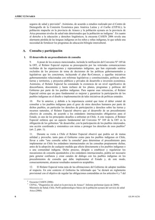 A/HRC/12/34/Add.6 
6 GE.09-16236 
seguros de salud y previsión6. Asimismo, de acuerdo a estudios realizado por el Centro de Demografía de la Comisión Económica para América Latina y el Caribe (CEPAL), la población mapuche en la provincia de Arauco y la población aymara en la provincia de Arica presentan niveles de salud más deteriorados que la población no indígena7. En cuanto al derecho a la educación y derechos lingüísticos, la encuesta CASEN 2006 revela una alarmante pérdida de las lenguas indígenas en los niños y niñas indígenas, lo que señala una necesidad de fortalecer los programas de educación bilingüe intercultural. 
A. Consulta y participación 
1. El desarrollo de un procedimiento de consulta 
9. A pesar de los avances mencionados, incluida la ratificación del Convenio Nº 169 de la OIT, el Relator Especial expresa su preocupación por las reiteradas comunicaciones recibidas de las organizaciones y representantes indígenas, que han expresado sentirse excluidos de los procesos de toma de decisiones de las políticas gubernamentales y legislativas que les conciernen, incluyendo el plan Re-Conocer, y aquellas iniciativas gubernamentales relacionadas con reformas legislativas y constitucionales, políticas sobre tierras y territorios, y proyectos públicos y privados de desarrollo e inversión económica. Asimismo, el Relator Especial ha constatado la existencia de un nivel significativo de desconfianza, descontento y hasta rechazo de los planes, programas y políticas del Gobierno por parte de los pueblos indígenas. Para superar esas reticencias, el Relator Especial estima que un paso fundamental es mejorar y garantizar la participación de los pueblos indígenas en el diseño e implementación de tales iniciativas de políticas estatales. 
10. Por lo anterior, y debido a la importancia central que tiene el deber estatal de consultar a los pueblos indígenas para el goce de otros derechos humanos por parte de dichos pueblos, en particular los derechos de participación y derechos sobre las tierras y recursos naturales, el Relator Especial observa que el desarrollo de un procedimiento efectivo de consulta, de acuerdo a los estándares internacionales obligatorios para el Estado, es uno de los principales desafíos a enfrentar en Chile. A este respecto, el Relator Especial enfatiza que un aspecto fundamental del Convenio Nº 169 de la OIT es la obligación de los gobiernos "de desarrollar, con la participación de los pueblos interesados, una acción coordinada y sistemática con miras a proteger los derechos de esos pueblos" (art. 2, párr. 1). 
11. Durante su visita a Chile el Relator Especial observó que podría ser de mutua utilidad y provecho, tanto para el Gobierno como para los pueblos indígenas en Chile, llevar a cabo "una consulta sobre la consulta" para determinar el procedimiento para implementar en Chile los estándares internacionales en las consultas propiamente dichas, antes de la adopción de cualquier medida que afecte directamente a los pueblos indígenas o a una comunidad indígena. Dicho proceso, dirigido a establecer y regularizar los mecanismos de consulta ajustándolos a los estándares internacionales, podría ser necesario para generar confianza y crear canales de diálogo con los pueblos indígenas en los procedimientos de consulta que debe implementar el Estado y, de este modo, consecuentemente, alcanzar resultados sustantivos aceptables. 
12. El Relator Especial toma nota de las afirmaciones del Gobierno de adoptar medidas al respecto. En este contexto el Gobierno ha informado que "se dictará un reglamento provisional con el objetivo de regular las obligaciones contendidas en los artículos 6 y 7 del 6 Encuesta CASEN (2006). 7 CEPAL, "Diagnóstico de salud en la provincia de Arauco". Informe preliminar (junio de 2009); Ministerio de Salud, Chile, Perfil epidemiológico básico de la población aymara del servicio de salud Arica (2006).  