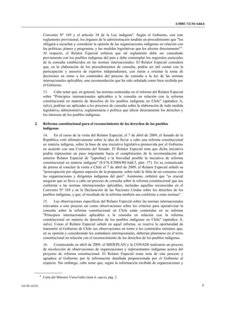 A/HRC/12/34/Add.6 
GE.09-16236 7 
Convenio Nº 169 y el artículo 34 de la Ley indígena". Según el Gobierno, con este reglamento provisional, los órganos de la administración tendrán un procedimiento que "los obligará a escuchar y considerar la opinión de las organizaciones indígenas en relación con las políticas, planes y programas, y las medidas legislativas que les afecten directamente"8. Al respecto, el Relator Especial enfatiza que tal reglamento debe ser consultado previamente con los pueblos indígenas del país y debe contemplar los requisitos esenciales de la consulta establecidos en las normas internacionales. El Relator Especial considera que, en la elaboración de los procedimientos de consulta, podría ser útil contar con la participación y asesoría de expertos independientes, con miras a orientar la toma de decisiones en torno a los contenidos del proceso de consulta a la luz de las normas internacionales aplicables, una recomendación que ha sido señalada como bien recibida por el Gobierno. 
13. Cabe notar que, en general, las normas contenidas en el informe del Relator Especial sobre "Principios internacionales aplicables a la consulta en relación con la reforma constitucional en materia de derechos de los pueblos indígenas en Chile" (apéndice A, infra), podrían ser aplicadas a los procesos de consulta sobre la elaboración de toda medida legislativa, administrativa, reglamentaria o política que afecte directamente los derechos y los intereses de los pueblos indígenas. 
2. Reforma constitucional para el reconocimiento de los derechos de los pueblos indígenas 
14. En el curso de la visita del Relator Especial, el 7 de abril de 2009, el Senado de la República votó afirmativamente sobre la idea de llevar a cabo una reforma constitucional en materia indígena, sobre la base de una iniciativa legislativa promovida por el Gobierno en acuerdo con una Comisión del Senado. El Relator Especial nota que dicha iniciativa podría representar un paso importante hacia el cumplimiento de la recomendación del anterior Relator Especial de "[aprobar] a la brevedad posible la iniciativa de reforma constitucional en materia indígena" (E/CN.4/2004/80/Add.3, párr. 57). En su comunicado de prensa al concluir la visita a Chile el 7 de abril de 2009, el Relator Especial señaló su "preocupación por algunos aspectos de la propuesta, sobre todo la falta de un consenso con las organizaciones y dirigentes indígenas del país". Asimismo, enfatizó que "es crucial asegurar que se lleve a cabo un proceso de consulta sobre la reforma constitucional que sea conforme a las normas internacionales aplicables, incluidas aquellas reconocidas en el Convenio Nº 169 y en la Declaración de las Naciones Unidas sobre los derechos de los pueblos indígenas, y que, el resultado de la reforma también sea conforme a estas normas". 
15. Las observaciones específicas del Relator Especial sobre las normas internacionales relevantes a este proceso así como observaciones sobre los criterios para operativizar la consulta sobre la reforma constitucional en Chile están contenidas en su informe "Principios internacionales aplicables a la consulta en relación con la reforma constitucional en materia de derechos de los pueblos indígenas en Chile" (apéndice A, infra). Como el Relator Especial señaló en aquel informe, se reserva la oportunidad de transmitir al Gobierno de Chile sus observaciones en torno a los contenidos mínimos que, en su opinión y considerando los estándares internacionales, deberían plasmarse en el texto constitucional en relación con el reconocimiento de los derechos de los pueblos indígenas. 
16. Comenzando en abril de 2009, el MIDEPLAN y la CONADI realizaron un proceso de recolección de observaciones de organizaciones y representantes indígenas acerca del proyecto de reforma constitucional. El Relator Especial toma nota de este proceso y agradece al Gobierno por la información detallada proporcionada por el Gobierno al respecto. Sin embargo, cabe notar que, según la información recibida de organizaciones y 8 Carta del Ministro Viera-Gallo (nota 4, supra), pág. 2.  