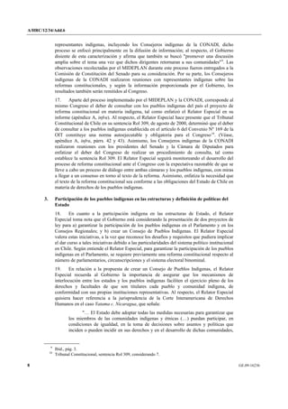 A/HRC/12/34/Add.6 
8 GE.09-16236 
representantes indígenas, incluyendo los Consejeros indígenas de la CONADI, dicho proceso se enfocó principalmente en la difusión de información; al respecto, el Gobierno disiente de esta caracterización y afirma que también se buscó "promover una discusión amplia sobre el tema una vez que dichos dirigentes retornaran a sus comunidades"9. Las observaciones recolectadas por el MIDEPLAN durante este proceso fueron entregados a la Comisión de Constitución del Senado para su consideración. Por su parte, los Consejeros indígenas de la CONADI realizaron reuniones con representantes indígenas sobre las reformas constitucionales, y según la información proporcionada por el Gobierno, los resultados también serán remitidos al Congreso. 
17. Aparte del proceso implementado por el MIDEPLAN y la CONADI, corresponde al mismo Congreso el deber de consultar con los pueblos indígenas del país el proyecto de reforma constitucional en materia indígena, tal como enfatizó el Relator Especial en su informe (apéndice A, infra). Al respecto, el Relator Especial hace presente que el Tribunal Constitucional de Chile en su sentencia Rol 309, de agosto de 2000, determinó que el deber de consultar a los pueblos indígenas establecida en el artículo 6 del Convenio Nº 169 de la OIT constituye una norma autoejecutable y obligatoria para el Congreso10. (Véase, apéndice A, infra, párrs. 42 y 43). Asimismo, los Consejeros indígenas de la CONADI realizaron reuniones con los presidentes del Senado y la Cámara de Diputados para enfatizar el deber del Congreso de realizar un procedimiento de consulta, tal como establece la sentencia Rol 309. El Relator Especial seguirá monitoreando el desarrollo del proceso de reforma constitucional ante el Congreso con la expectativa razonable de que se lleve a cabo un proceso de diálogo entre ambas cámaras y los pueblos indígenas, con miras a llegar a un consenso en torno al texto de la reforma. Asimismo, enfatiza la necesidad que el texto de la reforma constitucional sea conforme a las obligaciones del Estado de Chile en materia de derechos de los pueblos indígenas. 
3. Participación de los pueblos indígenas en las estructuras y definición de políticas del Estado 
18. En cuanto a la participación indígena en las estructuras de Estado, el Relator Especial toma nota que el Gobierno está considerando la presentación de dos proyectos de ley para a) garantizar la participación de los pueblos indígenas en el Parlamento y en los Consejos Regionales; y b) crear un Consejo de Pueblos Indígenas. El Relator Especial valora estas iniciativas, a la vez que reconoce los desafíos y requisitos que pudiera implicar el dar curso a tales iniciativas debido a las particularidades del sistema político institucional en Chile. Según entiende el Relator Especial, para garantizar la participación de los pueblos indígenas en el Parlamento, se requiere previamente una reforma constitucional respecto al número de parlamentarios, circunscripciones y el sistema electoral binominal. 
19. En relación a la propuesta de crear un Consejo de Pueblos Indígenas, el Relator Especial recuerda al Gobierno la importancia de asegurar que los mecanismos de interlocución entre los estados y los pueblos indígenas faciliten el ejercicio pleno de los derechos y facultades de que son titulares cada pueblo y comunidad indígena, de conformidad con sus propias instituciones representativas. Al respecto, el Relator Especial quisiera hacer referencia a la jurisprudencia de la Corte Interamericana de Derechos Humanos en el caso Yatama c. Nicaragua, que señala: 
"… El Estado debe adoptar todas las medidas necesarias para garantizar que los miembros de las comunidades indígenas y étnicas (…) puedan participar, en condiciones de igualdad, en la toma de decisiones sobre asuntos y políticas que inciden o pueden incidir en sus derechos y en el desarrollo de dichas comunidades, 9 Ibíd., pág. 3. 10 Tribunal Constitucional, sentencia Rol 309, considerando 7.  