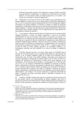A/HRC/12/34/Add.6 
GE.09-16236 9 
de forma tal que puedan integrarse a las instituciones y órganos estatales y participar de manera directa y proporcional a su población en la dirección de los asuntos públicos, así como hacerlo desde sus propias instituciones y de acuerdo a sus valores, usos, costumbres y formas de organización"11. 
20. Similarmente, el Convenio Nº 169 de la OIT establece que la participación de los pueblos indígenas se realiza a través de sus organizaciones e instituciones representativas (art. 6.1 a)). Un comité del Consejo de Administración de la OIT ha señalado que "[d]ada la diversidad de los pueblos indígenas, el Convenio no impone un modelo de institución representativa, lo importante es que estas sean el fruto de un proceso propio, interno de los pueblos indígenas"12. Además, el comité afirmó que no deben confundirse las "instituciones representativas de los pueblos indígenas" con las "organizaciones más representativas" de estos pueblos en términos de cobertura13. 
21. A este respecto, el Relator Especial observa la importancia que los mismos pueblos indígenas desarrollen o revisen sus propias instituciones, a través de sus propios procedimientos de toma de decisiones, para facilitar los procesos de consulta y su participación en las estructuras de toma de decisiones del Estado. El Relator Especial ha observado que, en general, la falta de consideración de organizaciones representativas de los pueblos indígenas puede confundir o retrasar los procesos de consulta y participación. Sobre este punto, el Gobierno ha reconocido que "la implementación de un proceso de consulta bajo los estándares del Convenio Nº 169 de la OIT […] requiere un gran esfuerzo de parte de todos los actores, públicos, privados y de los pueblos indígenas y, en consecuencia, constituye una tarea realizable en un marco de diálogo y comprensión mutua"14. 
22. El Relator Especial nota que, en el marco legal vigente, la CONADI, bajo la dirección de su Consejo Nacional, que es integrado paritariamente por representantes del ejecutivo y de los pueblos indígenas, podría ser un punto focal importante para la interlocución entre el Estado y los pueblos indígenas, incluyendo en los procesos de consulta a desarrollarse, considerando su mandato según la Ley Nº 19253 de 1993 ("Ley indígena") de "[p]romover el reconocimiento y respeto de las etnias indígenas, de sus comunidades y de las personas que las integran, y su participación en la vida nacional;" (art. 39, inc. a) y de "[s]ugerir al Presidente de la República los proyectos de reformas legales y administrativas necesarios para proteger los derechos de los indígenas" (art. 39, inc. j). El Relator Especial observa también que dentro de la estructura de CONADI, el Consejo Nacional tiene la función, entre otras, de "[e]studiar y proponer las reformas legales, reglamentarias y administrativas relativas a los indígenas o que les afecten directa o indirectamente" y de "[s]ugerir a los diversos ministerios y reparticiones del Estado los planes y programas que estime conveniente aplicar y desarrollar en beneficio de los indígenas" (art. 42, inc. c). 
23. Asimismo, el Relator Especial toma nota de la existencia de diversos proyectos de ley que guardan relación con institucionalidad de políticas indígenas, tales como el proyecto de creación de una Subsecretaria de Asuntos Indígenas (Boletín Nº 6018-06) y el proyecto "Sobre asociaciones y participación ciudadana en la gestión pública" (Boletín Nº 11 Yatama c. Nicaragua, párr. 225. 12 Informe del Comité encargado de examinar la reclamación en la que se alega el incumplimiento por México del Convenio Nº 169 de la OIT sobre pueblos indígenas y tribales, de 1989, presentada en virtud del artículo 24 de la Constitución de la OIT por el Frente Auténtico del Trabajo (FAT), GB.283/17/1 (2001), párr. 109. 13 Ibíd., párr. 101. 14 Observaciones del Gobierno de Chile sobre los "Principios internacionales aplicables a la consulta en relación con la reforma constitucional en material de derechos de los pueblos indígenas en Chile" (12 de mayo de 2009) (apéndice B), pág. 12.  