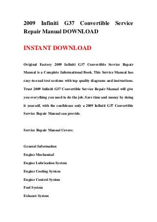 2009 Infiniti G37 Convertible Service
Repair Manual DOWNLOAD

INSTANT DOWNLOAD

Original Factory 2009 Infiniti G37 Convertible Service Repair

Manual is a Complete Informational Book. This Service Manual has

easy-to-read text sections with top quality diagrams and instructions.

Trust 2009 Infiniti G37 Convertible Service Repair Manual will give

you everything you need to do the job. Save time and money by doing

it yourself, with the confidence only a 2009 Infiniti G37 Convertible

Service Repair Manual can provide.



Service Repair Manual Covers:



General Information

Engine Mechanical

Engine Lubrication System

Engine Cooling System

Engine Control System

Fuel System

Exhaust System
 