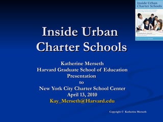 Inside Urban  Charter Schools Katherine Merseth Harvard Graduate School of Education Presentation  to  New York City Charter School Center April 13, 2010 [email_address] Copyright ©  Katherine Merseth 