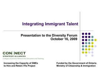 Integrating Immigrant Talent Presentation to the Diversity Forum October 16, 2009 Increasing the Capacity of SMEs to Hire and Retain ITIs Project Funded by the Government of Ontario Ministry of Citizenship & Immigration 