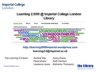 The Learning 2.0 team: Andrew Day Jenny Evans Paula Evans Ruth Harrison Lawrence Jones Katharine Thompson © Imperial College London http://learning2009imperial.wordpress.com [email_address] 