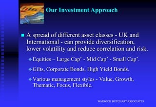 Our clients are people - not numbers.WARWICK BUTCHART ASSOCIATESOur Investment ApproachWe take a straightforward and disciplined approach to investment.We agree an investment policy, asset allocation, and risk profile with our clients.We build a diversified investment portfolio to create opportunities and spread risk