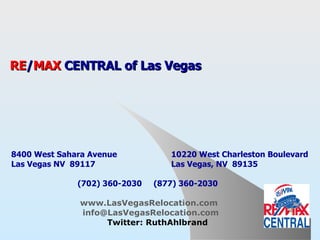 Invest In Las Vegas Real Estate RE / MAX  CENTRAL of Las Vegas   8400 West Sahara Avenue  10220 West Charleston Boulevard Las Vegas NV  89117 Las Vegas, NV  89135     (702) 360-2030  (877) 360-2030   www.LasVegasRelocation.com     [email_address]   www.Twitter.com/RuthAhlbrand 
