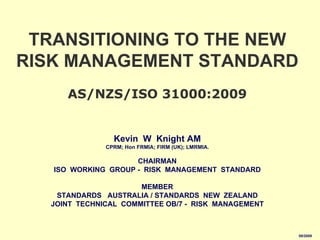 TRANSITIONING TO THE NEW
RISK MANAGEMENT STANDARD
      AS/NZS/ISO 31000:2009


                 Kevin W Knight AM
               CPRM; Hon FRMIA; FIRM (UK); LMRMIA.

                     CHAIRMAN
   ISO WORKING GROUP - RISK MANAGEMENT STANDARD

                       MEMBER
    STANDARDS AUSTRALIA / STANDARDS NEW ZEALAND
   JOINT TECHNICAL COMMITTEE OB/7 - RISK MANAGEMENT



                                                      08/2009
 