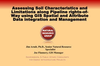 Assessing Soil Characteristics and
Limitations along Pipeline rights-of-
Way using GIS Spatial and Attribute
 Data integration and Management




       Jim Arndt, Ph.D., Senior Natural Resource
                         Specialist
             Joe Flannery, GIS Manager
 