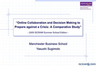 “Online Collaboration and Decision Making to
Prepare against a Crisis: A Comparative Study”
         - 2009 ISCRAM Summer School Edition -




          Manchester Business School
                Yasushi Sugimoto
 