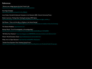 References “ Alumna sues college because she hasn’t found a job  http://www.cnn.com/2009/US/08/03/new.york.jobless.graduate   Free Hugs Campaign  http://www.youtube.com/watch?v=vr3x_RRJdd4   Larry Cuban,  Oversold & Underused: Computers in the Classroom  (2001, Harvard University Press).  Robert Leamnson,  Thinking About Teaching & Learning  (1999, Stylus)  http://books.google.com/books?id=gUzUQ9EQ-8QC&dq=leamnson&source=gbs_navlinks_s   Cell Phones - Time to Lift the Ban on Mobiles in the School Setting?  http://www.openeducation.net/2009/02/08/cell-phones-time-to-lift-the-ban-on-mobiles-in-the-school-setting/ The Cluetrain Manifesto ,  http://cluetrain.com   Michael Wesch: “From Knowledgeable to Knowledge-Able” http://hosted.mediasite.com/mediasite/Viewer/?peid=edd5f8a1a0ad4e2fbacee11257dd2950   “ 20 Online Fact Checkers”  http://cain.blogspot.com/2009/08/20-online-fact-checkers-and-reference.html   Wesch: World Simulation Game  http://mediatedcultures.net/worldsim.htm   Wiley: Intro to Open Education  http://open.byu.edu/ipt692r-wiley/quests   “ Student Faces Expulsion Over Facebook Study Group”  http://campustechnology.com/Articles/2008/03/Student-Faces-Expulsion-over-Facebook-Study-Group.aspx 