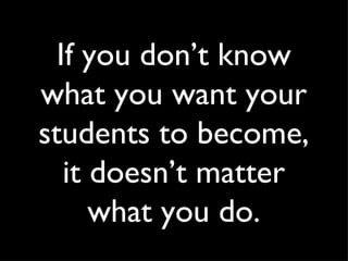 If you don’t know what you want your students to become, it doesn’t matter what you do. 