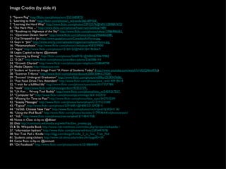 Image Credits (by slide #) 3. “Square Peg”  http://flickr.com/photos/xrrr/2321685873/   5. “Learning to Ride”  http://flickr.com/photos/j_wijnands/365189918/   7. “Learning the Hard Way”  http://www.flickr.com/photos/23912576@N05/3289897472/ 8. “The Hard Way ...”  http://www.flickr.com/photos/frazernash/2650227489/ 10. “Roadmap to Highways of the Sky”  http://www.flickr.com/photos/telstar/2986906503   11. “Operation Desert Storm”  http://www.flickr.com/photos/edoug/2966065288/   12. Guy Strapped to Jet  http://www.guypilon.com/CanadianAirForce.jpg   13. Guys in “Jets”  http://www.omrlp.com/uploads/images/canmadianairforce.jpg   16. “Metamorphosis”  http://www.flickr.com/photos/chekabuje/458359900/   17. “legos”  http://www.flickr.com/photos/12160152@N03/3541965667/   18. Legos Capitol cc-by-nc @jonmott 20. “Learning by Doing”  http://flickr.com/photos/52609761@N00/2290679982   22. “0 267”  http://www.flickr.com/photos/jonandbev-adams/2363086110   24. “Growth Charted”  http://www.flickr.com/photos/pierrelaphoto/258068798   25. Media Objects  http://vistaicons.com   27. Student w/ Scantron Image From “A Vision of Students Today” ( http://www.youtube.com/watch?v=dGCJ46vyR9o )  28. “Scantron Triforce”  http://www.flickr.com/photos/dooom2000/3044127020/   29. “Success! Undergrad Graduation”  http://www.flickr.com/photos/m00by/2539347606/   31. “Fast Food Drive-Thru Attendant”  http://www.flickr.com/photos/pine_red/140919614   32. “I wish for a fulfilled life”  http://www.flickr.com/photos/ryanchow/3517557789/   35. “tools”  http://www.flickr.com/photos/gordonr/42555739/   36. “Uh Ken ... Wrong Tool Buddy”  http://www.flickr.com/photos/tino_m/2459217557   37. “Computer fail”  http://www.flickr.com/photos/spcummings/3631142010/   40. “Waiting for Time to Pass”  http://www.flickr.com/photos/fake_eyes/342753239/   42. “Sneaky Messages”  http://www.flickr.com/photos/tommyhuynh/1219122548/   43. “Typical”  http://www.flickr.com/photos/22916851@N08/2213292811/   44. “16/365: Chinese New Year”  http://www.flickr.com/photos/nin3rszxd/3230241116/   46. “Using the iPod Book”  http://www.flickr.com/photos/doctabu/117954644/in/photostream/   47. “165.”  http://www.flickr.com/photos/zoe-campbell/3714841958/   48. Notes in Class cc-by-nc @dbiser 50. Elvis  http://commons.wikimedia.org/wiki/File:Elvis_presley.jpg   55 & 56. Wikipedia Book  http://www.rob-matthews.com/index.php?/project/wikipedia / 57. “information hydrant”  http://www.flickr.com/photos/will-lion/2595497078/   58. Star Trek Pad v. Kindle  http://digg.com/design/Kindle_2_vs_Star_Trek_Pad   81. Students using clickers  http://www.citl.ohiou.edu/index.cfm?pageID=29   84. Game Race cc-by-nc @jonmott  89. “On Facebook”  http://www.flickr.com/photos/anna-b/3218868484/   