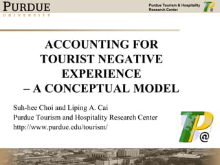 Purdue Tourism & Hospitality
Research Center
ACCOUNTING FOR
TOURIST NEGATIVE
EXPERIENCE
– A CONCEPTUAL MODEL
Suh-hee Choi and Liping A. Cai
Purdue Tourism and Hospitality Research Center
http://www.purdue.edu/tourism/
 